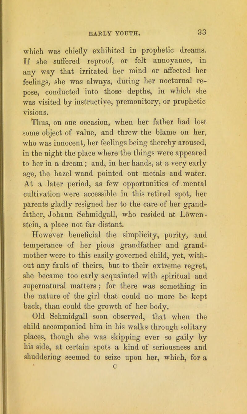 which was chiefly exhibited in prophetic dreams. If she suffered reproof, or felt annoyance, in any way that irritated her mind or affected her feelings, she was always, during her nocturnal re- pose, conducted into those depths, in which she was visited by instructive, premonitory, or prophetic visions. Thus, on one occasion, when her father had lost some object of value, and threw the blame on her, who was innocent, her feelings being thereby aroused, in the night the place where the things were appeared to her in a dream; and, in her hands, at a very early age, the hazel wand pointed out metals and water. At a later period, as few opportunities of mental cultivation were accessible in this retired spot, her parents gladly resigned her to the care of her grand- father, Johann Schmidgall, who resided at Lowen- stein, a place not far distant. However beneficial the simplicity, purity, and temperance of her pious grandfather and grand- mother were to this easily governed child, yet, with- out any fault of theirs, but to their extreme regret, she became too early acquainted with spiritual and supernatural matters; for there was something in the nature of the girl that could no more be kept back, than could the growth of her body. Old Schmidgall soon observed, that when the child accompanied him in his walks through solitary places, though she was skipping ever so gaily by his side, at certain spots a kind of seriousness and shuddering seemed to seize upon her, which, for a c