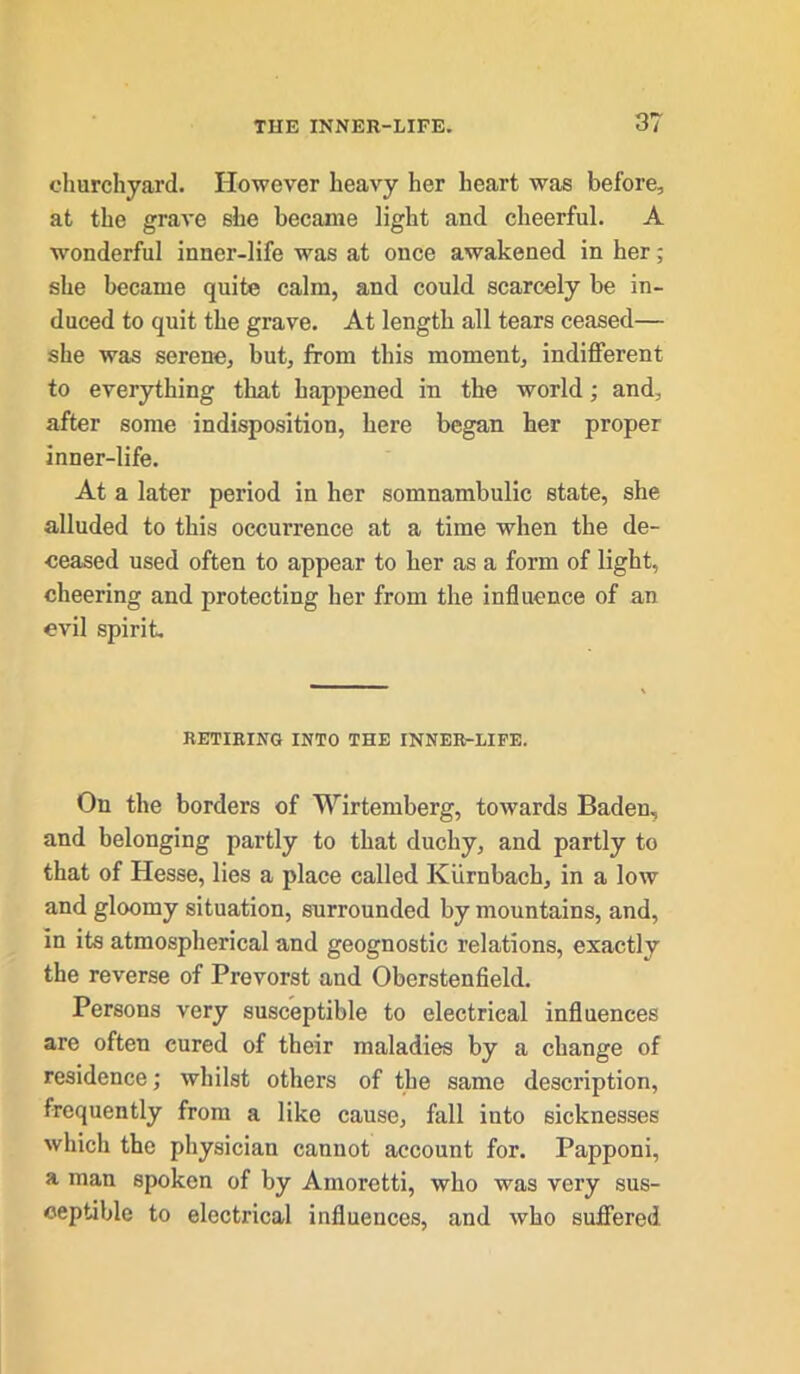 churchyard. However heavy her heart was before, at the grave she became light and cheerful. A wonderful inner-life was at once awakened in her; she became quite calm, and could scarcely be in- duced to quit the grave. At length all tears ceased— she was serene, but, from this moment, indifferent to everything that happened in the world; and, after some indisposition, here began her proper inner-life. At a later period in her somnambulic state, she alluded to this occurrence at a time when the de- ceased used often to appear to her as a form of light, cheering and protecting her from the influence of an evil spirit RETIRING INTO THE INNER-LIFE. On the borders of Wirtemberg, towards Baden, and belonging partly to that duchy, and partly to that of Hesse, lies a place called Kiirnbach, in a low and gloomy situation, surrounded by mountains, and, in its atmospherical and geognostic relations, exactly the reverse of Prevorst and Oberstenfield. Persons very susceptible to electrical influences are often cured of their maladies by a change of residence; whilst others of the same description, frequently from a like cause, fall into sicknesses which the physician cannot account for. Papponi, a man spoken of by Amoretti, who was very sus- ceptible to electrical influences, and who suffered