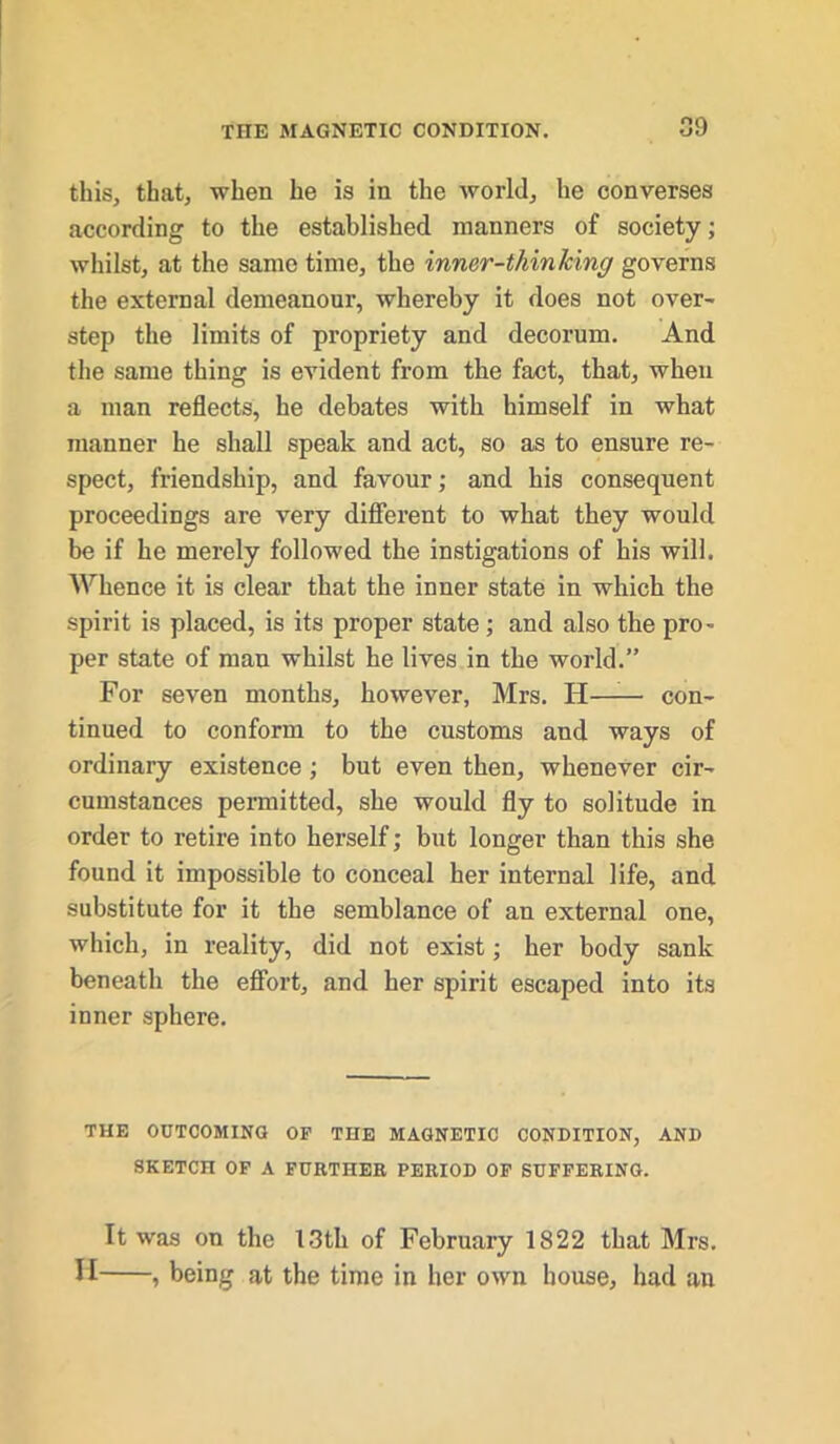 09 this, that, when he is in the world, he converses according to the established manners of society; whilst, at the same time, the inner-thinlcing governs the external demeanour, whereby it does not over- step the limits of propriety and decorum. And the same thing is evident from the fact, that, when a man reflects, he debates with himself in what manner he shall speak and act, so as to ensure re- spect, friendship, and favour; and his consequent proceedings are very different to what they would be if he merely followed the instigations of his will. Whence it is clear that the inner state in which the spirit is placed, is its proper state ; and also the pro- per state of man whilst he lives in the world.” For seven months, however, Mrs. H——■ con- tinued to conform to the customs and ways of ordinary existence; but even then, whenever cir- cumstances permitted, she would fly to solitude in order to retire into herself; but longer than this she found it impossible to conceal her internal life, and substitute for it the semblance of an external one, which, in reality, did not exist; her body sank beneath the effort, and her spirit escaped into its inner sphere. THE OUTCOMING OF THE MAGNETIC CONDITION, AND SKETCH OF A FURTHER PERIOD OF SUFFERING. It was on the 13th of February 1822 that Mrs. H , being at the time in her own house, had an