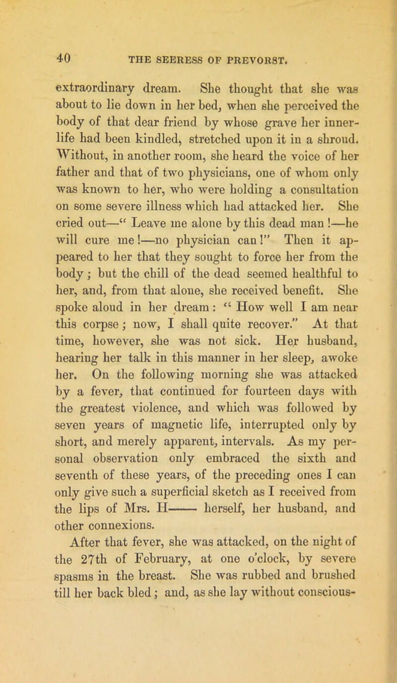 extraordinary dream. She thought that she was about to lie down in her bed, when she perceived the body of that dear friend by whose grave her inner- life had been kindled, stretched upon it in a shroud. Without, in another room, she heard the voice of her father and that of two physicians, one of whom only was known to her, who were holding a consultation on some severe illness which had attacked her. She cried out—■“ Leave me alone by this dead man !—he will cure me!—no physician can!” Then it ap- peared to her that they sought to force her from the body ; but the chill of the dead seemed healthful to her, and, from that alone, she received benefit. She spoke aloud in her dream: “ How well I am near this corpse; now, I shall quite recover.” At that time, however, she was not sick. Her husband, hearing her talk in this manner in her sleep, awoke her. On the following morning she was attacked by a fever, that continued for fourteen days with the greatest violence, and which was followed by seven years of magnetic life, interrupted only by short, and merely apparent, intervals. As my per- sonal observation only embraced the sixth and seventh of these years, of the preceding ones I can only give such a superficial sketch as I received from the lips of Mrs. H herself, her husband, and other connexions. After that fever, she was attacked, on the night of the 27th of February, at one o’clock, by severe spasms in the breast. She was rubhed and brushed till her back bled; and, as she lay without conscious-