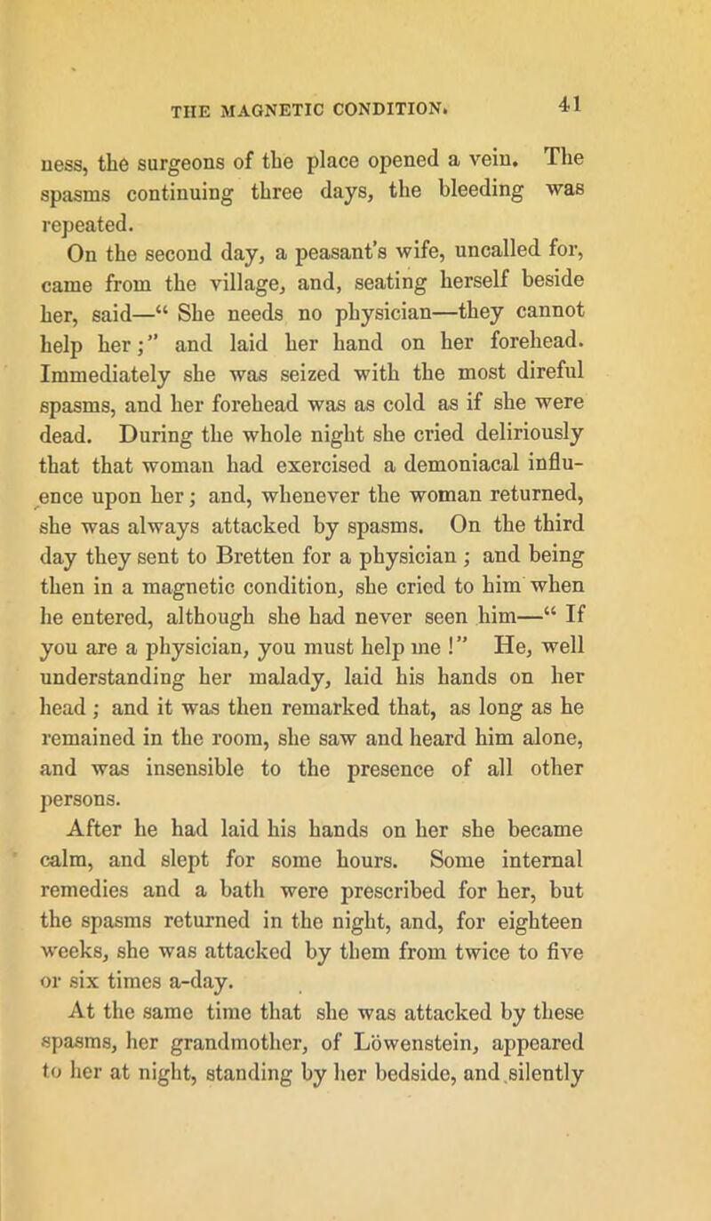 ness, the surgeons of the place opened a vein. The spasms continuing three days, the bleeding was repeated. On the second day, a peasant’s wife, uncalled for, came from the village, and, seating herself beside her, said—“ She needs no physician—they cannot help her;” and laid her hand on her forehead. Immediately she was seized with the most direful spasms, and her forehead was as cold as if she were dead. During the whole night she cried deliriously that that woman had exercised a demoniacal influ- ence upon her; and, whenever the woman returned, she was always attacked by spasms. On the third day they sent to Bretten for a physician ; and being then in a magnetic condition, she cried to him when he entered, although she had never seen him—“ If you are a physician, you must help me !” He, well understanding her malady, laid his hands on her head ; and it was then remarked that, as long as he remained in the room, she saw and heard him alone, and was insensible to the presence of all other persons. After he had laid his hands on her she became calm, and slept for some hours. Some internal remedies and a bath were prescribed for her, but the spasms returned in the night, and, for eighteen weeks, she was attacked by them from twice to five or six times a-day. At the same time that she was attacked by these spasms, her grandmother, of Lowenstein, appeared to her at night, standing by her bedside, and silently