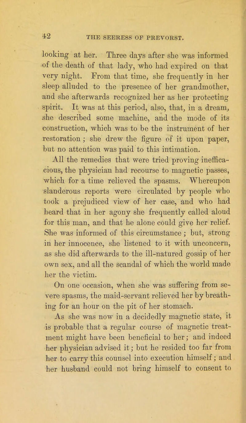 looking at her. Three days after she was informed of the death of that lady, who had expired on that very night. From that time, she frequently in her sleep alluded to the presence of her grandmother, and she afterwards recognized her as her protecting spirit. It was at this period, also, that, in a dream, she described some machine, and the mode of its construction, which was to be the instrument of her restoration; she drew the figure of it upon paper, but no attention was paid to this intimation. All the remedies that were tried proving ineffica- cious, the physician had recourse to magnetic passes, which for a time relieved the spasms. Whereupon slanderous reports were circulated by people who took a prejudiced view of her case, and who had heard that in her agony she frequently called aloud for this man, and that he alone could give her relief. She was informed of this circumstance ; but, strong in her innoceuce, she listened to it with unconcern, as she did afterwards to the ill-natured gossip of her own sex, and all the scandal of which the world made her the victim. On one occasion, when she was suffering from se- vere spasms, the maid-servant relieved her by breath- ing for an hour on the pit of her stomach. As she was now in a decidedly magnetic state, it is probable that a regular course of magnetic treat- ment might have been beneficial to her; and indeed her physician advised it; but he resided too far from her to carry this counsel into execution himself; and her husband could not bring himself to consent to