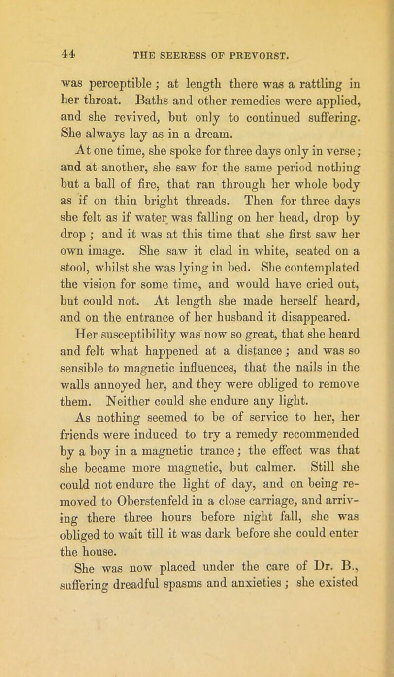 was perceptible; at length there was a rattling in her throat. Baths and other remedies were applied, and she revived, hut only to continued suffering. She always lay as in a dream. At one time, she spoke for three days only in verse; and at another, she saw for the same period nothing but a ball of fire, that ran through her whole body as if on thin bright threads. Then for three days she felt as if water was falling on her head, drop by drop ; and it was at this time that she first saw her own image. She saw it clad in white, seated on a stool, whilst she was lying in bed. She contemplated the vision for some time, and would have cried out, but could not. At length she made herself heard, and on the entrance of her husband it disappeared. Her susceptibility was now so great, that she heard and felt what happened at a distance; and was so sensible to magnetic influences, that the nails in the walls annoyed her, and they were obliged to remove them. Neither could she endure any light. As nothing seemed to be of service to her, her friends were induced to try a remedy recommended by a boy in a magnetic trance; tbe effect was that she became more magnetic, but calmer. Still she could not endure the light of day, and on being re- moved to Oberstenfeld in a close carriage, and arriv- ing there three hours before night fall, she was obliged to wait till it was dark before she could enter the house. She was now placed under the care of Ur. B., suffering dreadful spasms and anxieties ; she existed