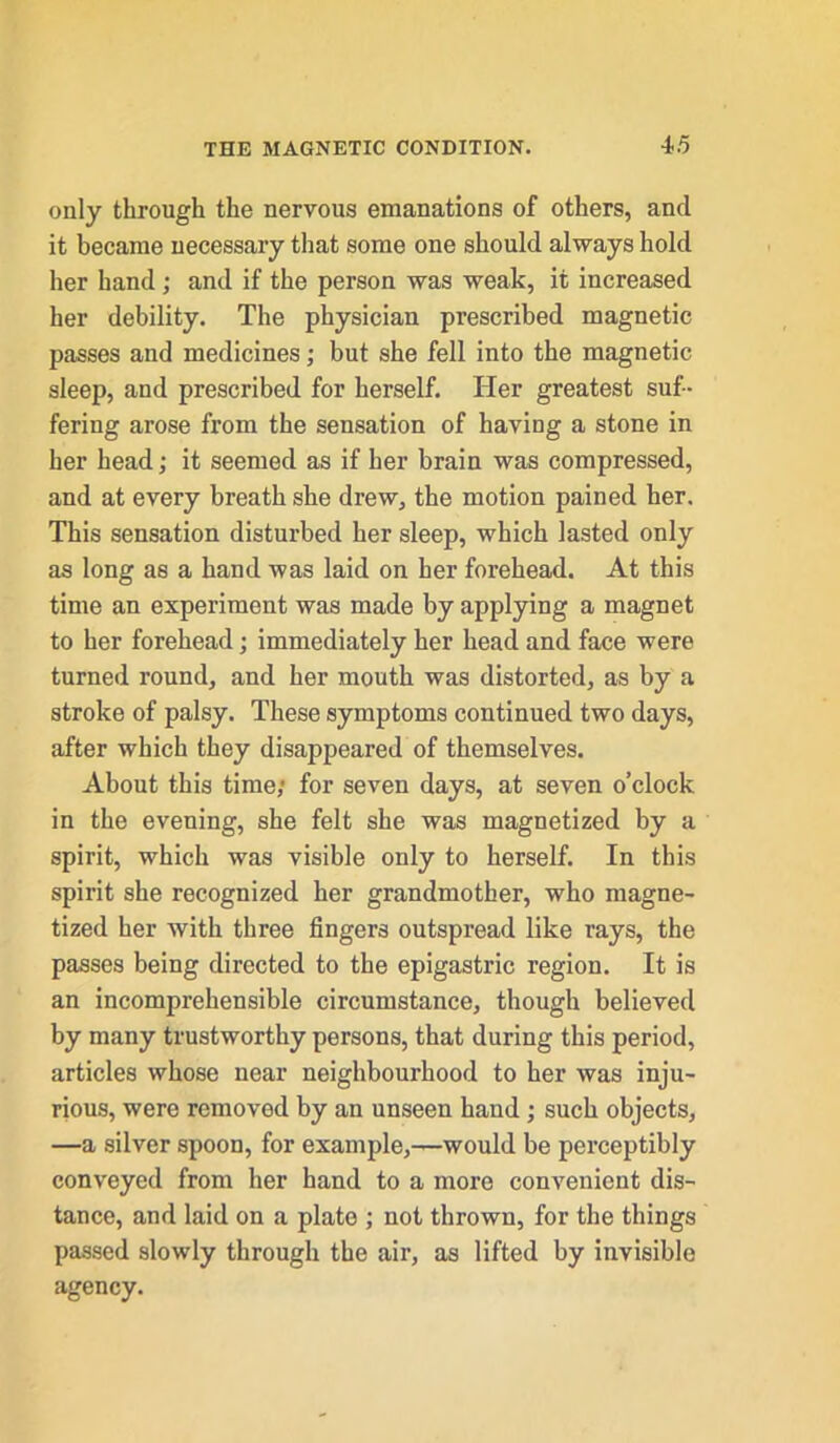 only through the nervous emanations of others, and it became necessary that some one should always hold her hand; and if the person was weak, it increased her debility. The physician prescribed magnetic passes and medicines; but she fell into the magnetic sleep, and prescribed for herself. Her greatest suf- fering arose from the sensation of having a stone in her head; it seemed as if her brain was compressed, and at every breath she drew, the motion pained her. This sensation disturbed her sleep, which lasted only as long as a hand was laid on her forehead. At this time an experiment was made by applying a magnet to her forehead; immediately her head and face were turned round, and her mouth was distorted, as by a stroke of palsy. These symptoms continued two days, after which they disappeared of themselves. About this time; for seven days, at seven o’clock in the evening, she felt she was magnetized by a spirit, which was visible only to herself. In this spirit she recognized her grandmother, who magne- tized her with three fingers outspread like rays, the passes being directed to the epigastric region. It is an incomprehensible circumstance, though believed by many trustworthy persons, that during this period, articles whose near neighbourhood to her was inju- rious, were removed by an unseen hand; such objects, —a silver spoon, for example,—would be perceptibly conveyed from her hand to a more convenient dis- tance, and laid on a plate ; not thrown, for the things passed slowly through the air, as lifted by invisible agency.