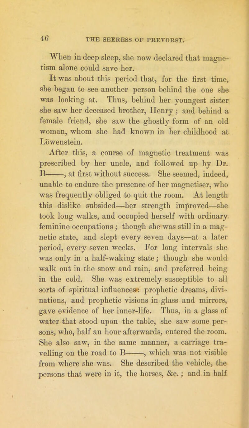 When in deep sleep, she now declared that magne- tism alone could save her. It was about this period that, for the first time, she began to see another person behind the one she was looking at. Thus, behind her youngest sister she saw her deceased brother, Henry ; and behind a female friend, she saw the ghostly form of an old woman, whom she had known in her childhood at Lowenstein. After this, a course of magnetic treatment was prescribed by her uncle, and followed up by Dr. B , at first without success. She seemed, indeed, unable to endure the presence of her magnetiser, who was frequently obliged to quit the room. At length this dislike subsided—her strength improved—she took long walks, and occupied herself with ordinary feminine occupations ; though she was still in a mag- netic state, and slept every seven days—at a later period, every seven weeks. For long intervals she was only in a half-waking state; though she would walk out in the snow and rain, and preferred being in the cold. She was extremely susceptible to all sorts of spiritual influences*; prophetic dreams, divi- nations, and prophetic visions in glass and mirrors, gave evidence of her inner-life. Thus, in a glass of water that stood upon the table, she saw some per- sons, who, half an hour afterwards, entered the room. She also saw, in the same manner, a carriage tra- velling on the road to B , which was not visible from where she was. She described the vehicle, the persons that were in it, the horses, &c.; and in half