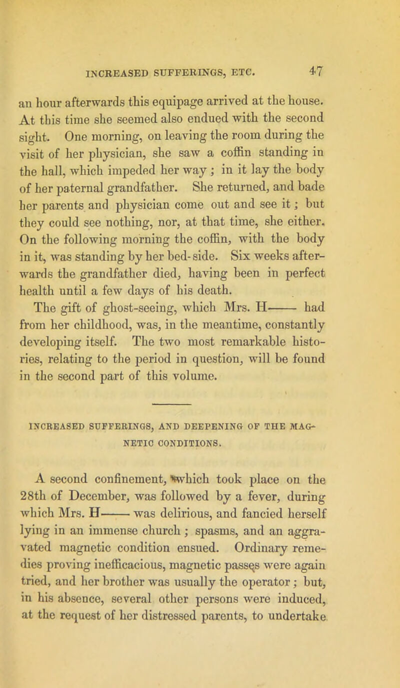 an hour afterwards this equipage arrived at the house. At this time she seemed also endued with the second sight. One morning, on leaving the room during the visit of her physician, she saw a coffin standing in the hall, which impeded her way ; in it lay the body of her paternal grandfather. She returned, and bade her parents and physician come out and see it; but they could see nothing, nor, at that time, she either. On the following morning the coffin, with the body in it, was standing by her bed- side. Six weeks after- wards the grandfather died, having been in perfect health until a few days of his death. The gift of ghost-seeing, which Mrs. H had from her childhood, was, in the meantime, constantly developing itself. The two most remarkable histo- ries, relating to the period in question, will be found in the second part of this volume. INCREASED SUFFERINGS, AND DEEPENING OF THE MAG- NETIC CONDITIONS. A second confinement, 'fwliich took place on the 28th of December, was followed by a fever, during which Mrs. H was delirious, and fancied herself lying in an immense church; spasms, and an aggra- vated magnetic condition ensued. Ordinary reme- dies proving inefficacious, magnetic passqs were again tried, and her brother was usually the operator; but, in his absence, several other persons were induced, at the request of her distressed parents, to undertake