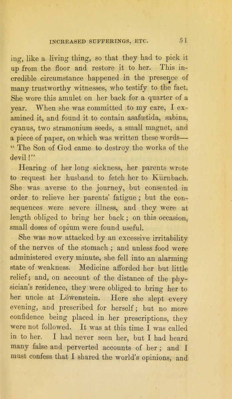 ing, like a living thing, so that they had to pick it up from the floor and restore it to her. This in- credible circumstance happened in the presence of many trustworthy witnesses, who testify to the fact. She wore this amulet on her back for a quarter of a year. When she was committed to my care, I ex- amined it, and found it to contain asafcetida, sabina, cyanus, two stramonium seeds, a small magnet, and a piece of paper, on which was written these words— “ The Son of God came to destroy the works of the devil!” Hearing of her long sickness, her parents wrote to request her husband to fetch her to Kiirnbach. She was averse to the journey, but consented in order to relieve her parents’ fatigue ; but the con- sequences were severe illness, and they were at length obliged to bring her back; on this occasion, small doses of opium were found useful. She was now attacked by an excessive irritability of the nerves of the stomach ; and unless food were administered every minute, she fell into an alarming state of weakness. Medicine afforded her but little relief; and, on account of the distance of the phy- sician’s residence, they were obliged to bring her to her uncle at Lowenstein. Here she slept every evening, and prescribed for herself; but no more confidence being placed in her prescriptions, they were not followed. It was at this time I was called in to her. I had never seen her, but I had heard many false and perverted accounts of her ; and I must confess that I shared the world’s opinions, and