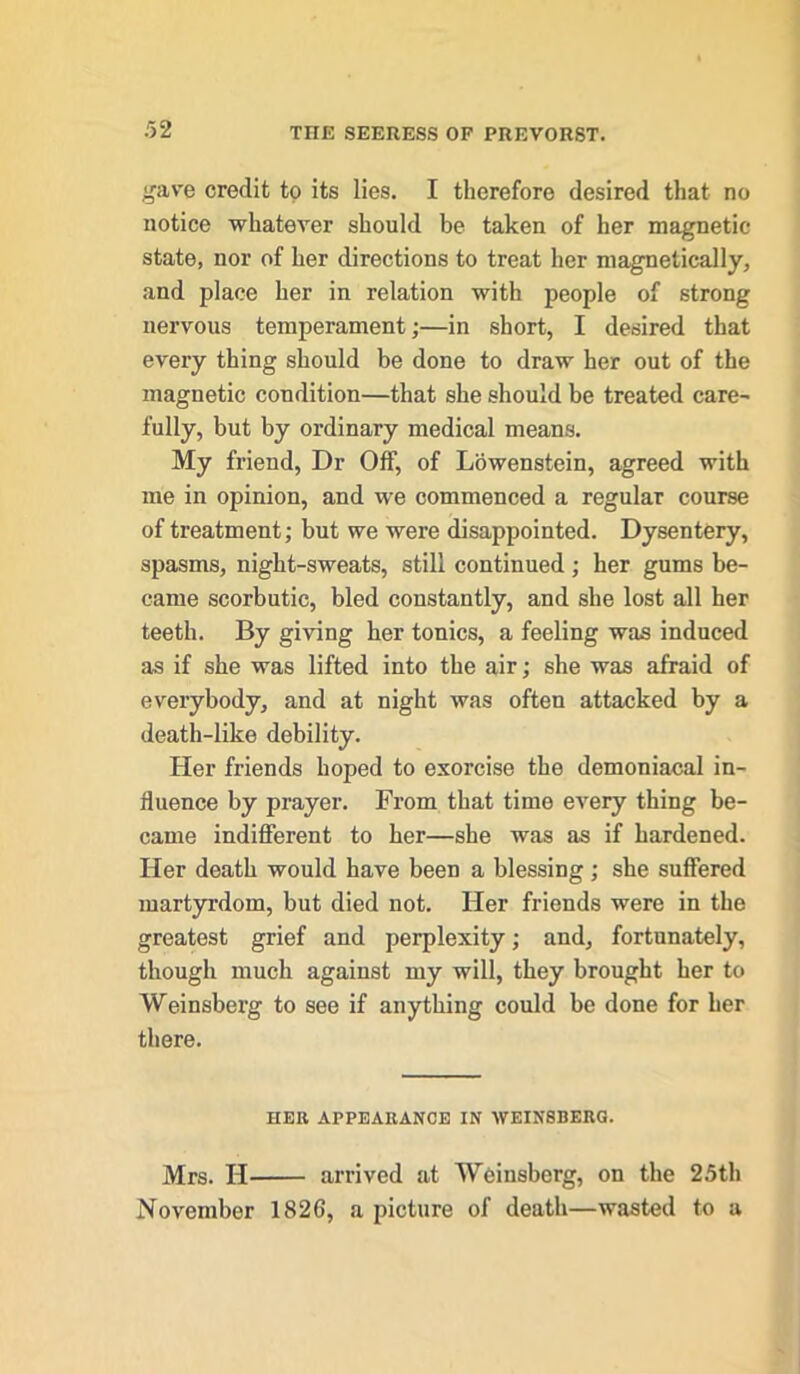 gave credit to its lies. I therefore desired that no notice whatever should be taken of her magnetic state, nor of her directions to treat her magnetically, and place her in relation with people of strong nervous temperament;—in short, I desired that every thing should be done to draw her out of the magnetic condition—that she should be treated care- fully, but by ordinary medical means. My friend, Dr Off, of Lowenstein, agreed with me in opinion, and we commenced a regular course of treatment; but we were disappointed. Dysentery, spasms, night-sweats, still continued; her gums be- came scorbutic, bled constantly, and she lost all her teeth. By giving her tonics, a feeling was induced as if she was lifted into the air; she was afraid of everybody, and at night was often attacked by a death-like debility. Her friends hoped to exorcise the demoniacal in- fluence by prayer. From that time every thing be- came indifferent to her—she was as if hardened. Her death would have been a blessing; she suffered martyrdom, but died not. Her friends were in the greatest grief and perplexity; and, fortunately, though much against my will, they brought her to Weinsberg to see if anything could be done for her there. HER APPEARANCE IN WEIN8BERG. Mrs. H arrived at Weinsberg, on the 25th November 1826, a picture of death—wasted to a