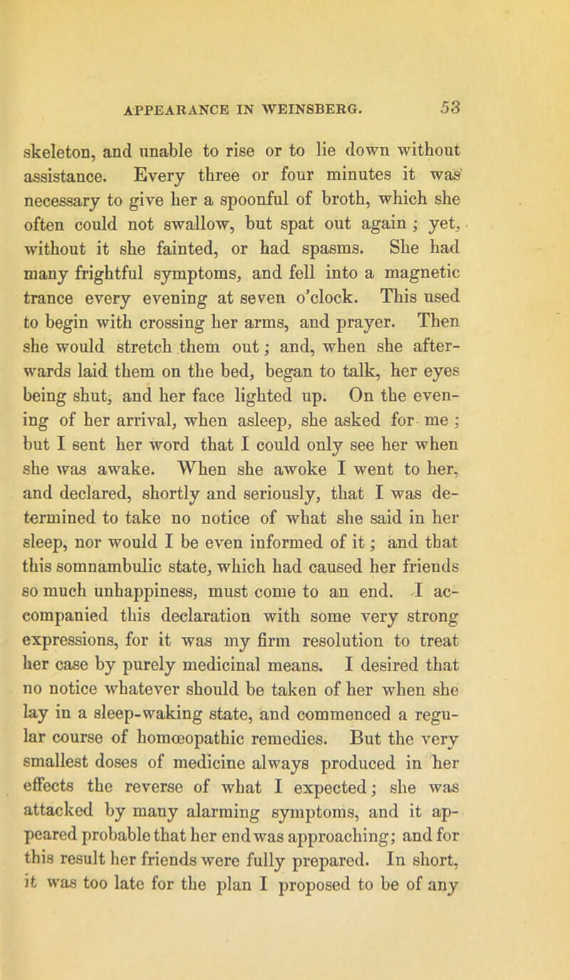 skeleton, and unable to rise or to lie down without assistance. Every three or four minutes it was' necessary to give her a spoonful of broth, which she often could not swallow, but spat out again ; yet, without it she fainted, or had spasms. She had many frightful symptoms, and fell into a magnetic trance every evening at seven o’clock. This used to begin with crossing her arms, and prayer. Then she would stretch them out; and, when she after- wards laid them on the bed, began to talk, her eyes being shut, and her face lighted up. On the even- ing of her arrival, when asleep, she asked for me ; but I sent her word that I could only see her when she was awake. When she awoke I went to her, and declared, shortly and seriously, that I was de- termined to take no notice of what she said in her sleep, nor would I be even informed of it; and that this somnambulic state, which had caused her friends so much unhappiness, must come to an end. I ac- companied this declaration with some very strong expressions, for it was my firm resolution to treat her case by purely medicinal means. I desired that no notice whatever should be taken of her when she lay in a sleep-waking state, and commenced a regu- lar course of homoeopathic remedies. But the very smallest doses of medicine always produced in her effects the reverse of what I expected; she was attacked by many alarming symptoms, and it ap- peared probable that her end was approaching; and for this result her friends were fully prepared. In short, it was too late for the plan I proposed to be of any