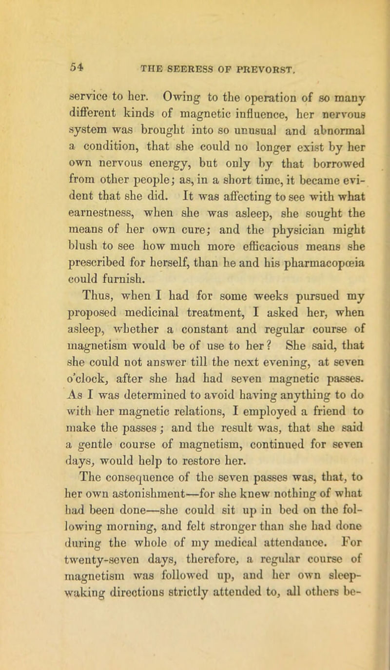 service to her. Owing to the operation of so many different kinds of magnetic influence, her nervous system was brought into so unusual and abnormal a condition, that she could no longer exist by her own nervous energy, but only by that borrowed from other people; as, in a short time, it became evi- dent that she did. It was affecting to see with what earnestness, when she was asleep, she sought the means of her own cure; and the physician might blush to see how much more efficacious means she prescribed for herself, than he and his pharmacopoeia could furnish. Thus, when I had for some weeks pursued my proposed medicinal treatment, I asked her, when asleep, whether a constant and regular course of magnetism would be of use to her ? She said, that she could not answer till the next evening, at seven o’clock, after she had had seven magnetic passes. As I was determined to avoid having anything to do with her magnetic relations, I employed a friend to make the passes; and the result was, that she said a gentle course of magnetism, continued for seven days, would help to restore her. The consequence of the seven passes was, that, to her own astonishment—for she knew nothing of what had been done—she could sit up in bed on the fol- lowing morning, and felt stronger than she had done during the whole of my medical attendance. For twenty-seven days, therefore, a regular course of magnetism was followed up, and her own sleep- making directions strictly attended to, all others be-