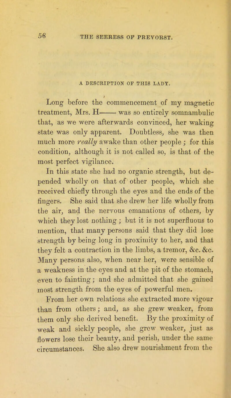 A DESCRIPTION OF THIS LADY. I Long before the commencement of my magnetic treatment, Mrs. H was so entirely somnambulic that, as we were afterwards convinced, her waking state was only apparent. Doubtless, she was then much more really awake than other people; for this condition, although it is not called so, is that of the most perfect vigilance. In this state she had no organic strength, but de- pended wholly on that of other people, which she received chiefly through the eyes and the ends of the fingers. She said that she drew her life wholly from the air, and the nervous emanations of others, by which they lost nothing; but it is not superfluous to mention, that many persons said that they did lose strength by being long in proximity to her, and that they felt a contraction in the limbs, a tremor, &c. &c. Many persons also, when near her, were sensible of a weakness in the eyes and at the pit of the stomach, even to fainting; and she admitted that she gained most strength from the eyes of powerful men. From her own relations she extracted more vigour than from others; and, as she grew weaker, from them only she derived benefit. By the proximity of weak and sickly people, she grew weaker, just as flowers lose their beauty, and perish, under the same circumstances. She also drew nourishment from the