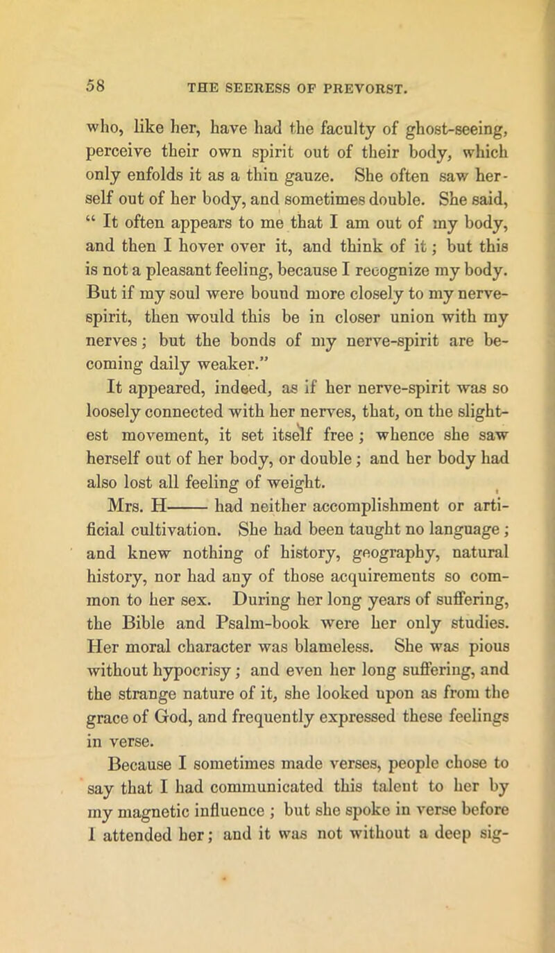 who, like her, have had the faculty of ghost-seeing, perceive their own spirit out of their body, which only enfolds it as a thin gauze. She often saw her- self out of her body, and sometimes double. She said, “ It often appears to me that I am out of my body, and then I hover over it, and think of it; but this is not a pleasant feeling, because I recognize my body. But if my soul were bound more closely to my nerve- spirit, then would this be in closer union with my nerves; but the bonds of my nerve-spirit are be- coming daily weaker.” It appeared, indeed, as if her nerve-spirit was so loosely connected with her nerves, that, on the slight- est movement, it set itself free; whence she saw herself out of her body, or double; and her body had also lost all feeling of weight. Mrs. H had neither accomplishment or arti- ficial cultivation. She had been taught no language ; and knew nothing of history, geography, natural history, nor had any of those acquirements so com- mon to her sex. During her long years of suffering, the Bible and Psalm-book were her only studies. Her moral character was blameless. She was pious without hypocrisy; and even her long suffering, and the strange nature of it, she looked upon as from the grace of God, and frequently expressed these feelings in verse. Because I sometimes made verses, people chose to say that I had communicated this talent to her by my magnetic influence ; but she spoke in verse before I attended her; and it was not without a deep sig-
