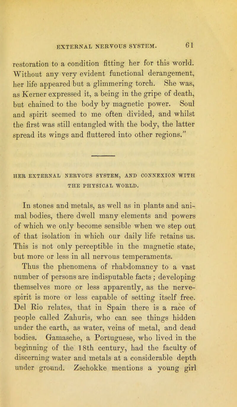 restoration to a condition fitting her for this world. Without any very evident functional derangement, her life appeared but a glimmering torch. She was, as Kerner expressed it, a being in the gripe of death, but chained to the body by magnetic power. Soul and spirit seemed to me often divided, and whilst the first was still entangled with the body, the latter spread its wings and fluttered into other regions.” HER EXTERNAL NERVOUS SYSTEM, AND CONNEXION WITH ( THE PHYSICAL WORLD. In stones and metals, as well as in plants and ani- mal bodies, there dwell many elements and powers of which we only become sensible when we step out of that isolation in which our daily life retains us. This is not only perceptible in the magnetic state, but more or less in all nervous temperaments. Thus the phenomena of rhabdomancy to a vast number of persons are indisputable facts; developing themselves more or less apparently, as the nerve- spirit is more or less capable of setting itself free. Del Rio relates, that in Spain there is a race of people called Zahuris, who can see things hidden under the earth, as water, veins of metal, and dead bodies. Gamasche, a Portuguese, who lived in the beginning of the 1 8th century, had the faculty of discerning water and metals at a considerable depth under ground. Zschokke mentions a young girl