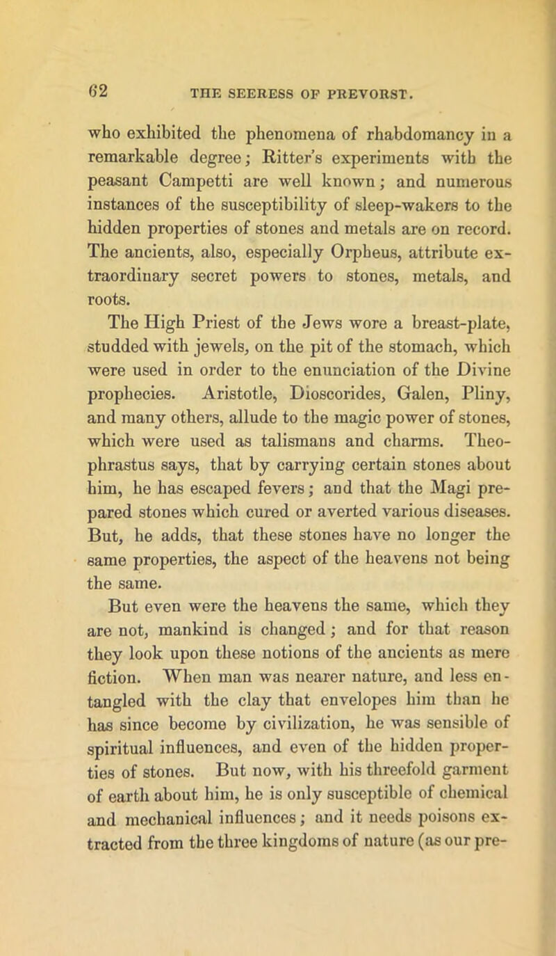 who exhibited the phenomena of rhabdomancy in a remarkable degree; Ritter’s experiments with the peasant Campetti are well known; and numerous instances of the susceptibility of sleep-wakers to the hidden properties of stones and metals are on record. The ancients, also, especially Orpheus, attribute ex- traordinary secret powers to stones, metals, and roots. The High Priest of the Jews wore a breast-plate, studded with jewels, on the pit of the stomach, which were used in order to the enunciation of the Divine prophecies. Aristotle, Dioscorides, Galen, Pliny, and many others, allude to the magic power of stones, which were used as talismans and charms. Theo- phrastus says, that by carrying certain stones about him, he has escaped fevers; and that the Magi pre- pared stones which cured or averted various diseases. But, he adds, that these stones have no longer the same properties, the aspect of the heavens not being the same. But even were the heavens the same, which they are not, mankind is changed; and for that reason they look upon these notions of the ancients as mere fiction. When man was nearer nature, and less en- tangled with the clay that envelopes him than he has since become by civilization, he was sensible of spiritual influences, and even of the hidden proper- ties of stones. But now, with his threefold garment of earth about him, he is only susceptible of chemical and mechanical influences; and it needs poisons ex- tracted from the three kingdoms of nature (as our pre-