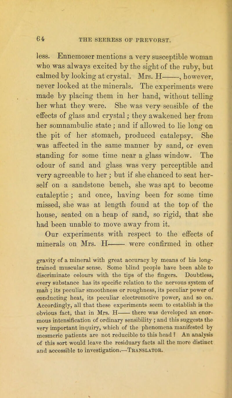 less. Ennemoser mentions a very susceptible woman who was always excited by the sight of the ruby, but calmed by looking at crystal. Mrs. H , however, never looked at the minerals. The experiments were made by placing them in her hand, without telling her what they were. She was very sensible of the effects of glass and crystal; they awakened her from her somnambulic state; and if allowed to lie long on the pit of her stomach, produced catalepsy. She was affected in the same manner by sand, or even standing for some time near a glass window. The odour of sand and glass was very perceptible and very agreeable to her ; but if she chanced to seat her- self on a sandstone bench, she was apt to become cataleptic; and once, having been for some time missed, she was at length found at the top of the house, seated on a heap of sand, so rigid, that she had been unable to move away from it. Our experiments with respect to the effects of minerals on Mrs. H were confirmed in other gravity of a mineral with great accuracy by means of his long- trained muscular sense. Some blind people have been able to discriminate colours with the tips of the fingers. Doubtless, every substance has its specific relation to the nervous system of man ; its peculiar smoothness or roughness, its peculiar power of conducting heat, its peculiar electromotive power, and so on. Accordingly, all that these experiments seem to establish is the obvious fact, that in Mrs. H there was developed an enor- mous intensification of ordinary sensibility ; and this suggests the very important inquiry, which of the phenomena manifested by mesmeric patients are not reducible to this head ? An analysis of this sort would leave the residuary facts all the more distinct and accessible to investigation.—Translator.