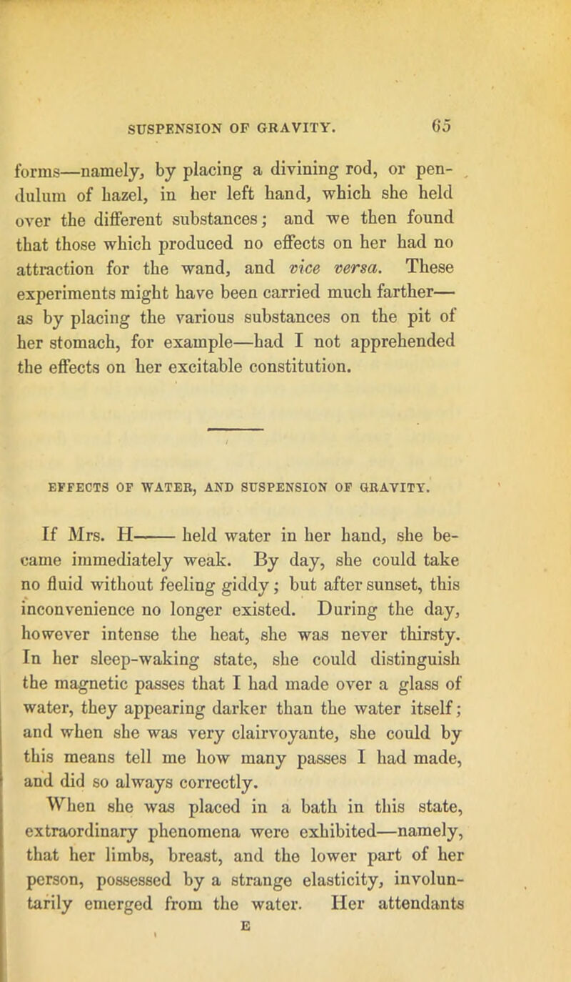 forms—namely, by placing a divining rod, or pen- dulum of hazel, in her left hand, which she held over the different substances; and we then found that those which produced no effects on her had no attraction for the wand, and vice versa. These experiments might have been carried much farther— as by placing the various substances on the pit of her stomach, for example—had I not apprehended the effects on her excitable constitution. EFFECTS OF WATER, AND SUSPENSION OF GRAVITY. If Mrs. PI held water in her hand, she be- came immediately weak. By day, she could take no fluid without feeling giddy; but after sunset, this inconvenience no longer existed. During the day, however intense the heat, she was never thirsty. In her sleep-waking state, she could distinguish the magnetic passes that I had made over a glass of water, they appearing darker than the water itself; and when she was very clairvoyante, she could by this means tell me how many passes I had made, and did so always correctly. When she was placed in a bath in this state, extraordinary phenomena were exhibited—namely, that her limbs, breast, and the lower part of her person, possessed by a strange elasticity, involun- tarily emerged from the water. Her attendants E