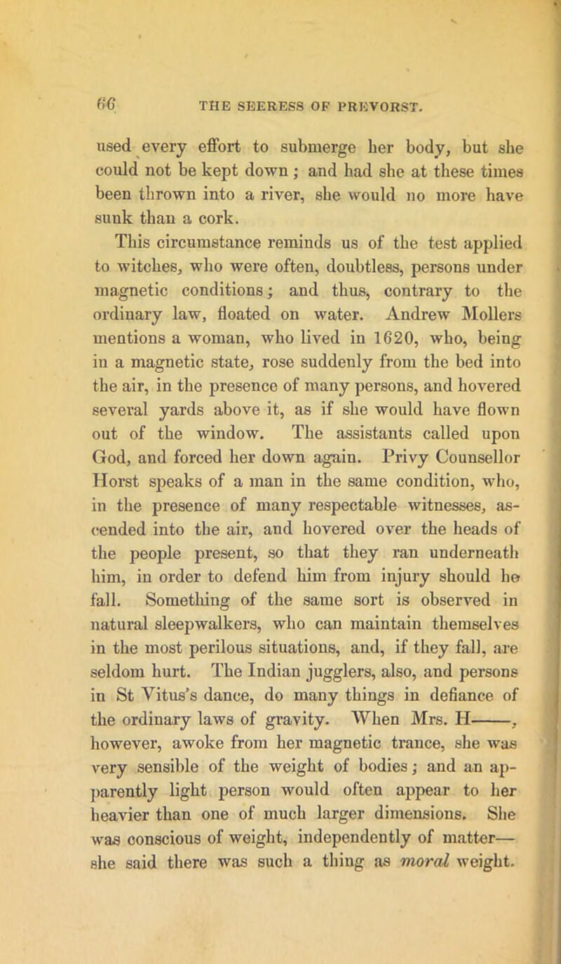 used every effort to submerge her body, but she could not be kept down; and had she at these times been thrown into a river, she would no more have sunk than a cork. This circumstance reminds us of the test applied to witches, who were often, doubtless, persons under magnetic conditions; and thus, contrary to the ordinary law, floated on water. Andrew Mollers mentions a woman, who lived in 1620, who, being in a magnetic state, rose suddenly from the bed into the air, in the presence of many persons, and hovered several yards above it, as if she would have flown out of the window. The assistants called upon God, and forced her down again. Privy Counsellor Horst speaks of a man in the same condition, who, in the presence of many respectable witnesses, as- cended into the air, and hovered over the heads of the people present, so that they ran underneath him, in order to defend him from injury should he fall. Something of the same sort is observed in natural sleepwalkers, who can maintain themselves in the most perilous situations, and, if they fall, are seldom hurt. The Indian jugglers, also, and persons in St Vitus’s dance, do many things in defiance of the ordinary laws of gravity. When Mrs. H , however, awoke from her magnetic trance, she was very sensible of the weight of bodies; and an ap- parently light person would often appear to her heavier than one of much larger dimensions. She was conscious of weight, independently of matter— she said there was such a thing as moral weight.