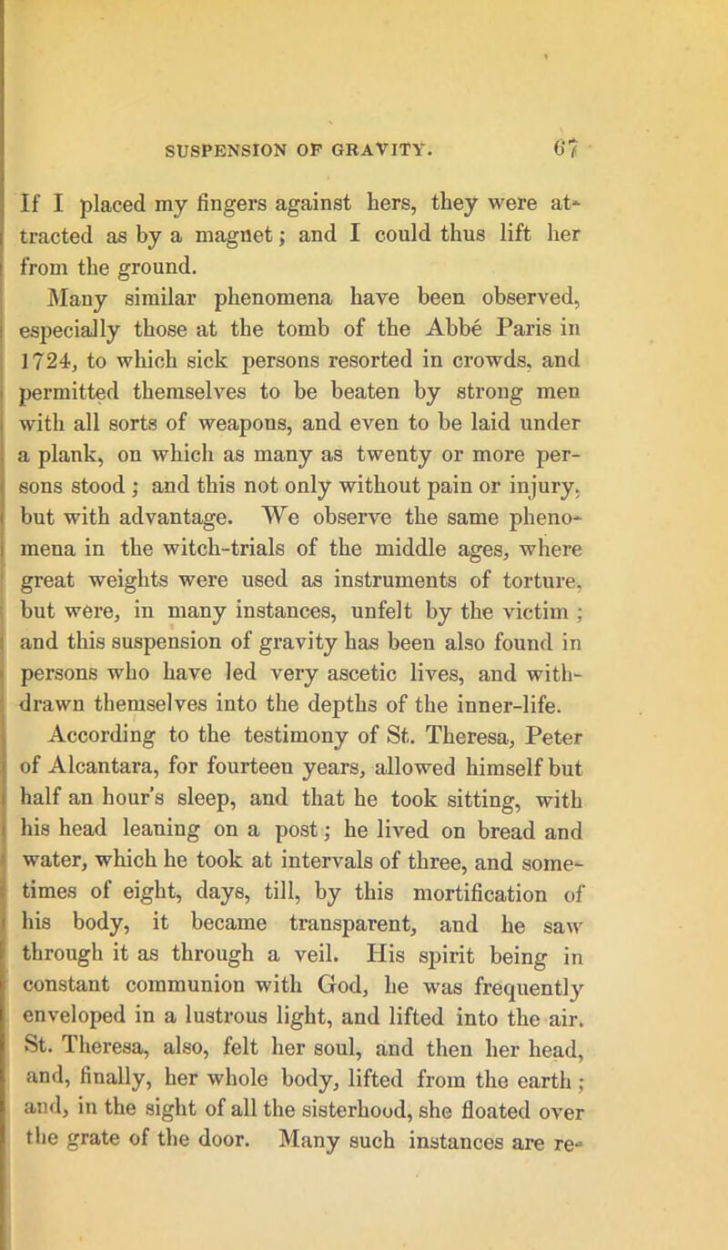 If I placed my fingers against hers, they were at* tracted as by a magnet; and I could thus lift her from the ground. Many similar phenomena have been observed, i especially those at the tomb of the Abbe Paris in 1724, to which sick persons resorted in crowds, and permitted themselves to be beaten by strong men with all sorts of weapons, and even to be laid under a plank, on which as many as twenty or more per- sons stood ; and this not only without pain or injury, but with advantage. We observe the same pheno- i mena in the witch-trials of the middle ages, where great weights were used as instruments of torture, but were, in many instances, unfelt by the victim ; and this suspension of gravity has been also found in persons who have led very ascetic lives, and with- drawn themselves into the depths of the inner-life. According to the testimony of St. Theresa, Peter of Alcantara, for fourteen years, allowed himself but half an hour’s sleep, and that he took sitting, with his head leaning on a post; he lived on bread and water, which he took at intervals of three, and some- times of eight, days, till, by this mortification of his body, it became transparent, and he saw through it as through a veil. His spirit being in constant communion with God, he was frequentty enveloped in a lustrous light, and lifted into the air. St. Theresa, also, felt her soul, and then her head, and, finally, her whole body, lifted from the earth ; and, in the sight of all the sisterhood, she floated over the grate of the door. Many such instances are re-