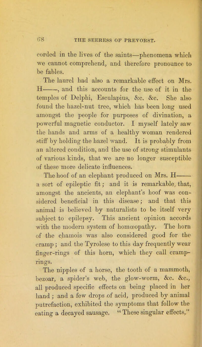 corded in the lives of the saints—phenomena which we cannot comprehend, and therefore pronounce to be fables. The laurel had also a remarkable effect on Mrs. H , and this accounts for the use of it in the temples of Delphi, Esculapius, &c. &c. She also found the hazel-nut tree, which has been long used amongst the people for purposes of divination, a powerful magnetic conductor. I myself lately saw the hands and arms of a healthy woman rendered stiff by holding the hazel wand. It is probably from an altered condition, and the use of strong stimulants of various kinds, that we are no longer susceptible of these more delicate influences. The hoof of an elephant produced on Mrs. H a sort of epileptic fit; and it is remarkable, that, amongst the ancients, an elephant’s hoof was con- sidered beneficial in this disease; and that this animal is believed by naturalists to be itself very subject to epilepsy. This ancient opinion accords with the modern system of homoeopathy. The horn of the chamois was also considered good for the cramp; and the Tyrolese to this day frequently wear finger-rings of this horn, which they call cramp- rings. The nipples of a horse, the tooth of a mammoth, bezoar, a spider’s web, the glow-worm, &c. &c., all produced specific effects on being placed in her hand ; and a few drops of acid, produced by animal putrefaction, exhibited the symptoms that follow the eating a decayed sausage. “ These singular effects,”