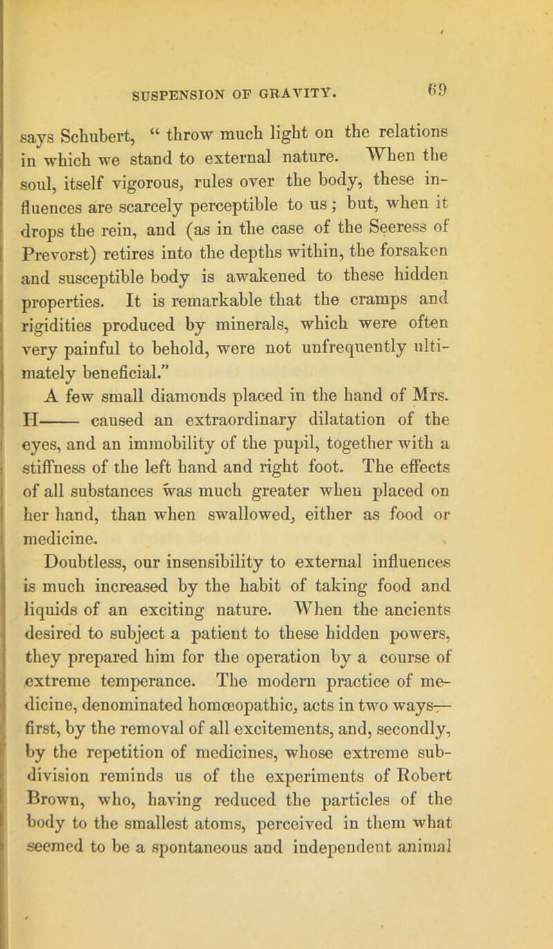says Schubert, 44 throw much light on the relations in which we stand to external nature. Wdien the soul, itself vigorous, rules over the body, these in- fluences are scarcely perceptible to us; but, when it drops the rein, and (as in the case of the Seeress of Prevorst) retires into the depths within, the forsaken and susceptible body is awakened to these hidden properties. It is remarkable that the cramps and rigidities produced by minerals, which were often very painful to behold, were not unfrequently ulti- mately beneficial.” A few small diamonds placed in the hand of Mrs. H caused an extraordinary dilatation of the eyes, and an immobility of the pupil, together with a stiffness of the left hand and right foot. The effects of all substances was much greater when placed on her hand, than when swallowed, either as food or medicine. Doubtless, our insensibility to external influences is much increased by the habit of taking food and liquids of an exciting nature. When the ancients desired to subject a patient to these hidden powers, they prepared him for the operation by a course of extreme temperance. The modern practice of me- dicine, denominated homoeopathic, acts in two ways— first, by the removal of all excitements, and, secondly, by the repetition of medicines, whose extreme sub- division reminds us of the experiments of Robert Brown, who, having reduced the particles of the body to the smallest atoms, perceived in them what seemed to be a spontaneous and independent animal