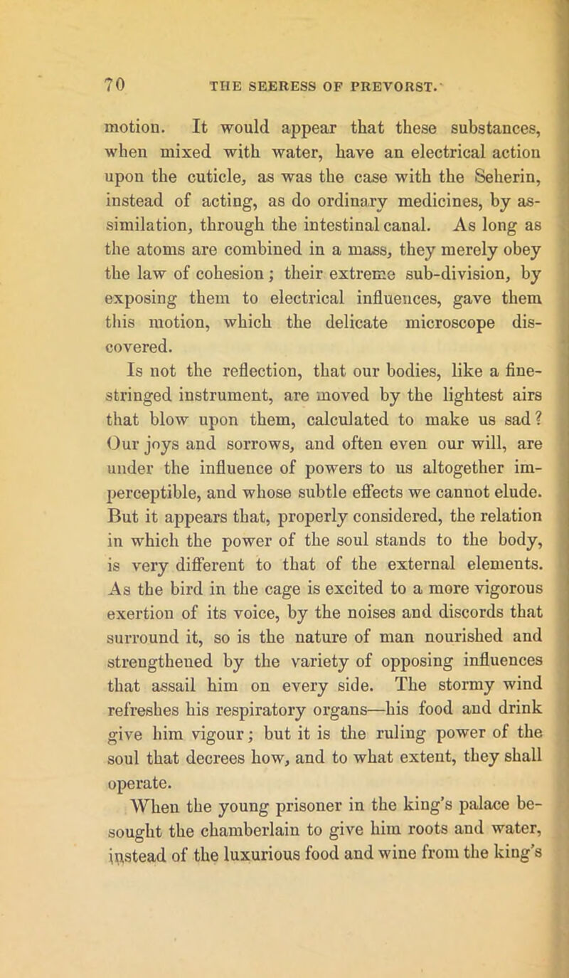 motion. It would appear that these substances, when mixed with water, have an electrical action upon the cuticle, as was the case with the Seherin, instead of acting, as do ordinary medicines, by as- similation, through the intestinal canal. As long as the atoms are combined in a mass, they merely obey the law of cohesion; their extreme sub-division, by exposing them to electrical influences, gave them this motion, which the delicate microscope dis- covered. Is not the reflection, that our bodies, like a fine- stringed instrument, are moved by the lightest airs that blow upon them, calculated to make us sad? Our joys and sorrows, and often even our will, are under the influence of powers to us altogether im- perceptible, and whose subtle effects we cannot elude. But it appears that, properly considered, the relation in which the power of the soul stands to the body, is vei'y different to that of the external elements. As the bird in the cage is excited to a more vigorous exertion of its voice, by the noises and discords that surround it, so is the nature of man nourished and strengthened by the variety of opposing influences that assail him on every side. The stormy wind refreshes his respiratory organs—his food and drink give him vigour; but it is the ruling power of the soul that decrees how, and to what extent, they shall operate. When the young prisoner in the king’s palace be- sought the chamberlain to give him roots and water, instead of the luxurious food and wine from the king’s