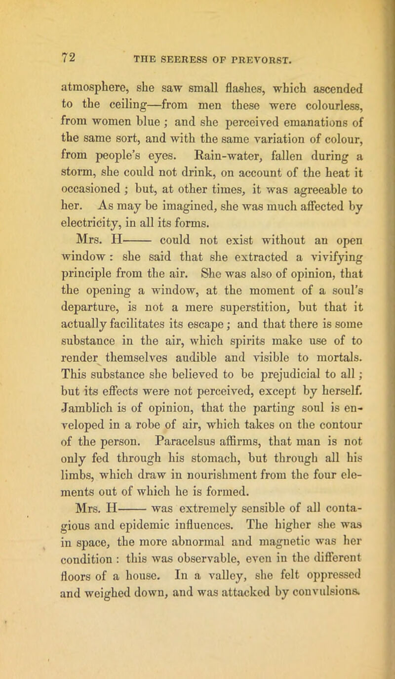 atmosphere, she saw small flashes, which ascended to the ceiling—from men these were colourless, from women blue ; and she perceived emanations of the same sort, and with the same variation of colour, from people’s eyes. Rain-water, fallen during a storm, she could not drink, on account of the heat it occasioned ; but, at other times, it was agreeable to her. As may be imagined, she was much affected by electricity, in all its forms. Mrs. H could not exist without an open window : she said that she extracted a vivifying principle from the air. She was also of opinion, that the opening a window, at the moment of a soul’s departure, is not a mere superstition, but that it actually facilitates its escape; and that there is some substance in the air, which spirits make use of to render themselves audible and visible to mortals. This substance she believed to be prejudicial to all; but its effects were not perceived, except by herself. Jamblich is of opinion, that the parting soul is en- veloped in a robe of air, which takes on the contour of the person. Paracelsus affirms, that man is not only fed through his stomach, but through all his limbs, which draw in nourishment from the four ele- ments out of which he is formed. Mrs. H was extremely sensible of all conta- gious and epidemic influences. The higher she was in space, the more abnormal and magnetic was her condition : this was observable, even in the different floors of a house. In a valley, she felt oppressed and weighed down, and was attacked by convulsions.