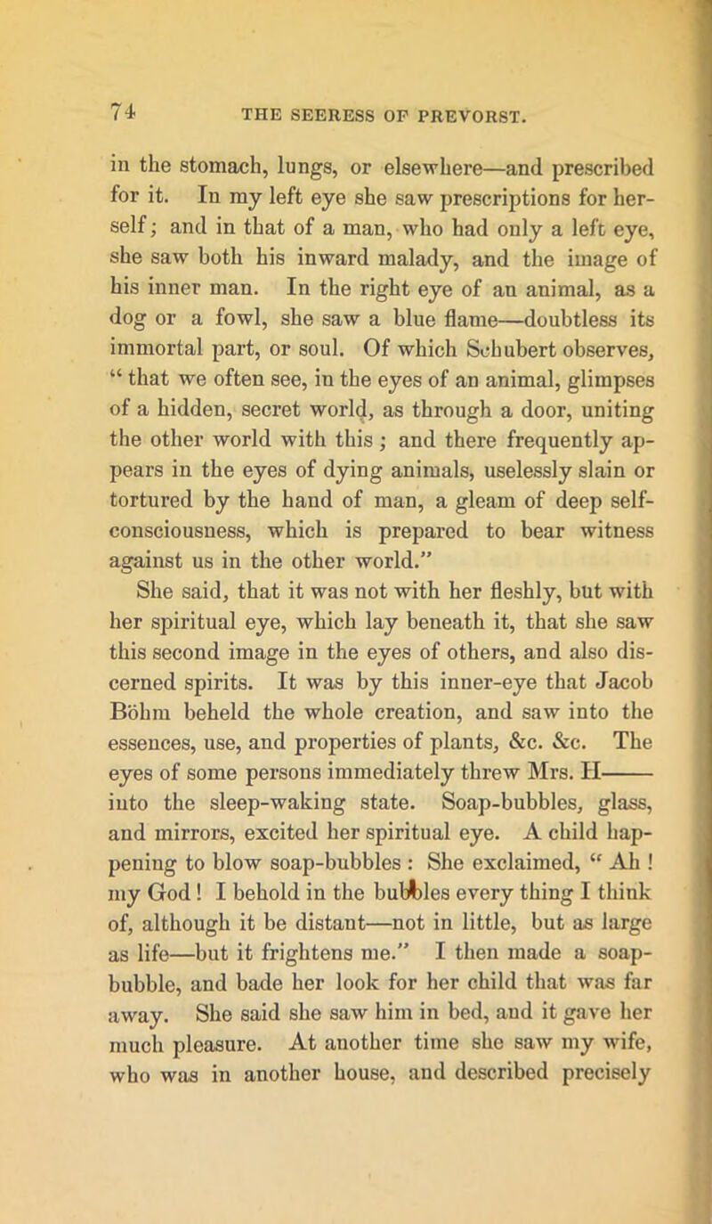 in the stomach, lungs, or elsewhere—and prescribed for it. In my left eye she saw prescriptions for her- self ; and in that of a man, who had only a lefc eye, she saw both his inward malady, and the image of his inner man. In the right eye of an animal, as a dog or a fowl, she saw a blue flame—doubtless its immortal part, or soul. Of which Schubert observes, “ that we often see, in the eyes of an animal, glimpses of a hidden, secret world, as through a door, uniting the other world with this ; and there frequently ap- pears in the eyes of dying animals, uselessly slain or tortured by the hand of man, a gleam of deep self- consciousness, which is prepared to bear witness against us in the other world.” She said, that it was not with her fleshly, but with her spiritual eye, which lay beneath it, that she saw this second image in the eyes of others, and also dis- cerned spirits. It was by this inner-eye that Jacob Bohm beheld the whole creation, and saw into the essences, use, and properties of plants, &c. &c. The eyes of some persons immediately threw Mrs. II into the sleep-waking state. Soap-bubbles, glass, and mirrors, excited her spiritual eye. A child hap- pening to blow soap-bubbles : She exclaimed, “ Ah ! my God ! I behold in the bubbles every thing I think of, although it be distant—not in little, but as large as life—but it frightens me.” I then made a soap- bubble, and bade her look for her child that was for away. She said she saw him in bed, and it gave her much pleasure. At another time she saw my wife, who was in another house, and described precisely