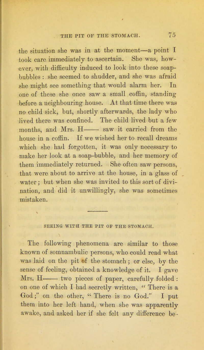 the situation she was in at the moment—a point I took care immediately to ascertain. She was, how- ever, with difficulty induced to look into these soap- bubbles : she seemed to shudder, and she was afraid she might see something that would alarm her. In one of these she once saw a small coffin, standing before a neighbouring house. At that time there was no child sick, but, shortly afterwards, the lady who lived there was confined. The child lived but a few months, and Mrs. IT saw it carried from the house in a coffin. If we wished her to recall dreams which she had forgotten, it was only necessary to make her look at a soap-bubble, and her memory of them immediately returned. She often saw persons, that were about to arrive at the house, in a glass of water; but when she was invited to this sort of divi- nation, and did it unwillingly, she was sometimes mistaken. SEEING WITH THE PIT OP THE STOMACH. The following phenomena are similar to those known of somnambulic persons, who could read what was laid on the pit of the stomach; or else, by the sense of feeling, obtained a knowledge of it. I gave Mrs. H two pieces of paper, carefully folded : on one of which I had secretly written, “ There is a Godon the other, “ There is no God.” I put them into her left hand, when she was apparently awake, and asked her if she felt any difference be-