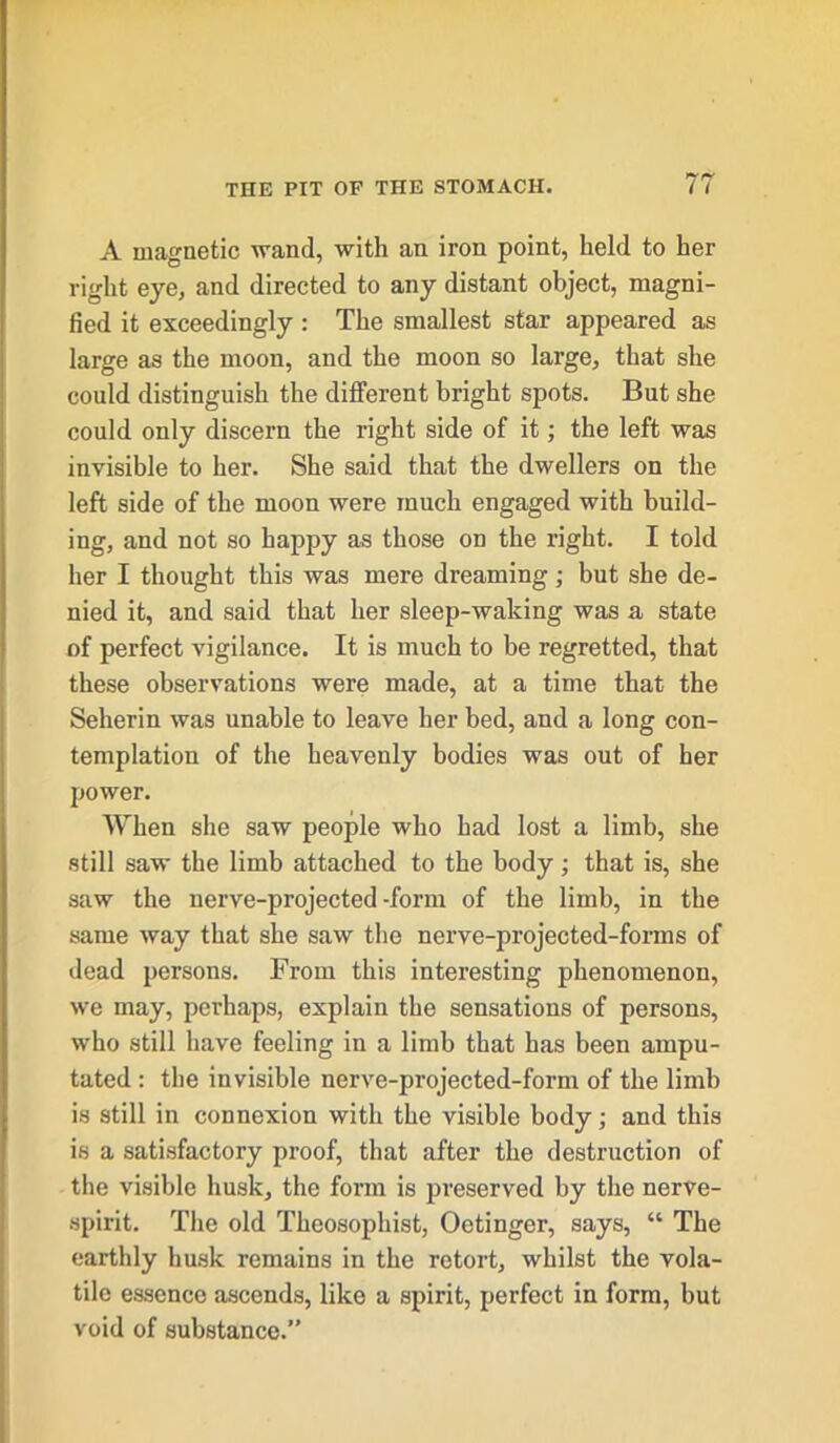 A magnetic wand, with an iron point, held to her right eye, and directed to any distant object, magni- fied it exceedingly : The smallest star appeared as large as the moon, and the moon so large, that she could distinguish the different bright spots. But she could only discern the right side of it; the left was invisible to her. She said that the dwellers on the left side of the moon were much engaged with build- ing, and not so happy as those on the right. I told her I thought this was mere dreaming; but she de- nied it, and said that her sleep-waking was a state of perfect vigilance. It is much to be regretted, that these observations were made, at a time that the Seherin was unable to leave her bed, and a long con- templation of the heavenly bodies was out of her power. When she saw people who had lost a limb, she still saw the limb attached to the body; that is, she saw the nerve-projected-form of the limb, in the same way that she saw the nerve-projected-forms of dead persons. From this interesting phenomenon, we may, perhaps, explain the sensations of persons, who still have feeling in a limb that has been ampu- tated : the invisible nerve-projected-form of the limb is still in connexion with the visible body; and this is a satisfactory proof, that after the destruction of the visible husk, the form is preserved by the nerve- spirit. The old Theosophist, Oetinger, says, “ The earthly husk remains in the retort, whilst the vola- tile essence ascends, like a spirit, perfect in form, but void of substance.”