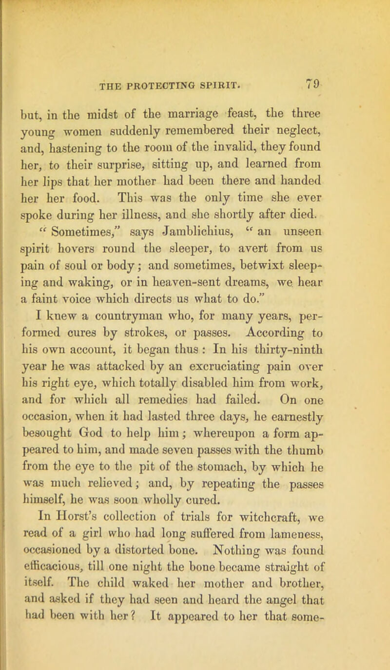but, in the midst of the marriage feast, the three young women suddenly remembered their neglect, and, hastening to the room of the invalid, they found her, to their surprise, sitting up, and learned from her lips that her mother had been there and handed her her food. This was the only time she ever spoke during her illness, and she shortly after died. “ Sometimes,” says -Jamblichius, ‘c an unseen spirit hovers round the sleeper, to avert from us pain of soul or body; and sometimes, betwixt sleep- ing and waking, or in heaven-sent dreams, we. hear a faint voice which directs us what to do.” I knew a countryman who, for many years, per- formed cures by strokes, or passes. According to his own account, it began thus : In his thirty-ninth year he was attacked by an excruciating pain over his right eye, which totally disabled him from work, and for which all remedies had failed. On one occasion, when it had lasted three days, he earnestly besought God to help him; whereupon a form ap- peared to him, and made seven passes with the thumb from the eye to the pit of the stomach, by which he was much relieved; and, by repeating the passes himself, he was soon wholly cured. In Horst’s collection of trials for witchcraft, we read of a girl who had long suffered from lameness, occasioned by a distorted bone. Nothing was found efficacious, till one night the bone became straight of itself. The child waked her mother and brother, and asked if they had seen and heard the angel that had been with her? It appeared to her that some-