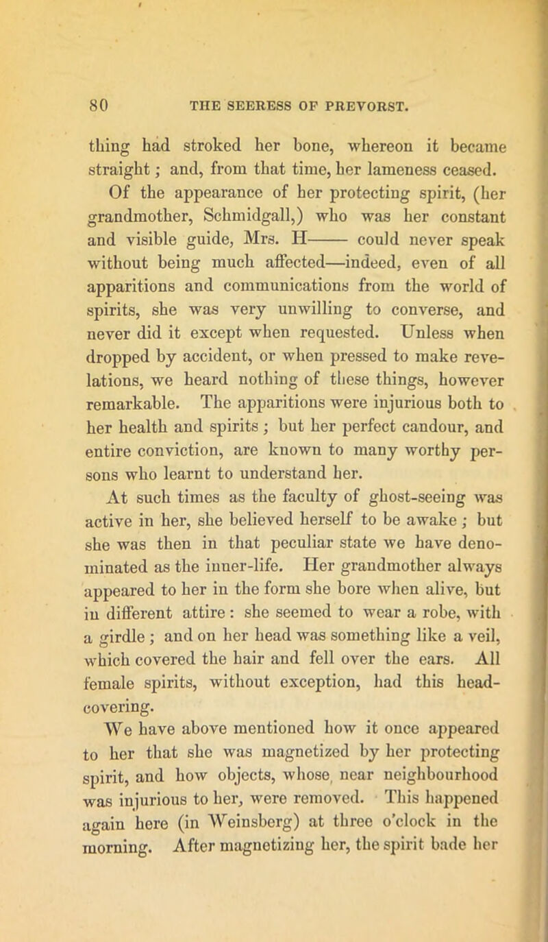 thing had stroked her bone, whereon it became straight; and, from that time, her lameness ceased. Of the appearance of her protecting spirit, (her grandmother, Schmidgall,) who was her constant and visible guide, Mrs. H could never speak without being much affected—indeed, even of all apparitions and communications from the world of spirits, she was very unwilling to converse, and never did it except when requested. Unless when dropped by accident, or when pressed to make reve- lations, we heard nothing of these things, however remarkable. The apparitions were injurious both to her health and spirits ; but her perfect candour, and entire conviction, are known to many worthy per- sons who learnt to understand her. At such times as the faculty of ghost-seeing was active in her, she believed herself to be awake; but she was then in that peculiar state we have deno- minated as the inuer-life. Her grandmother always appeared to her in the form she bore when alive, but iu different attire : she seemed to wear a robe, with a girdle ; and on her head was something like a veil, which covered the hair and fell over the ears. All female spirits, without exception, had this head- covering. We have above mentioned how it once appeared to her that she was magnetized by her protecting spirit, and how objects, whose, near neighbourhood was injurious to her, were removed. This happened again here (in Weinsberg) at three o’clock in the morning. After magnetizing her, the spirit bade her