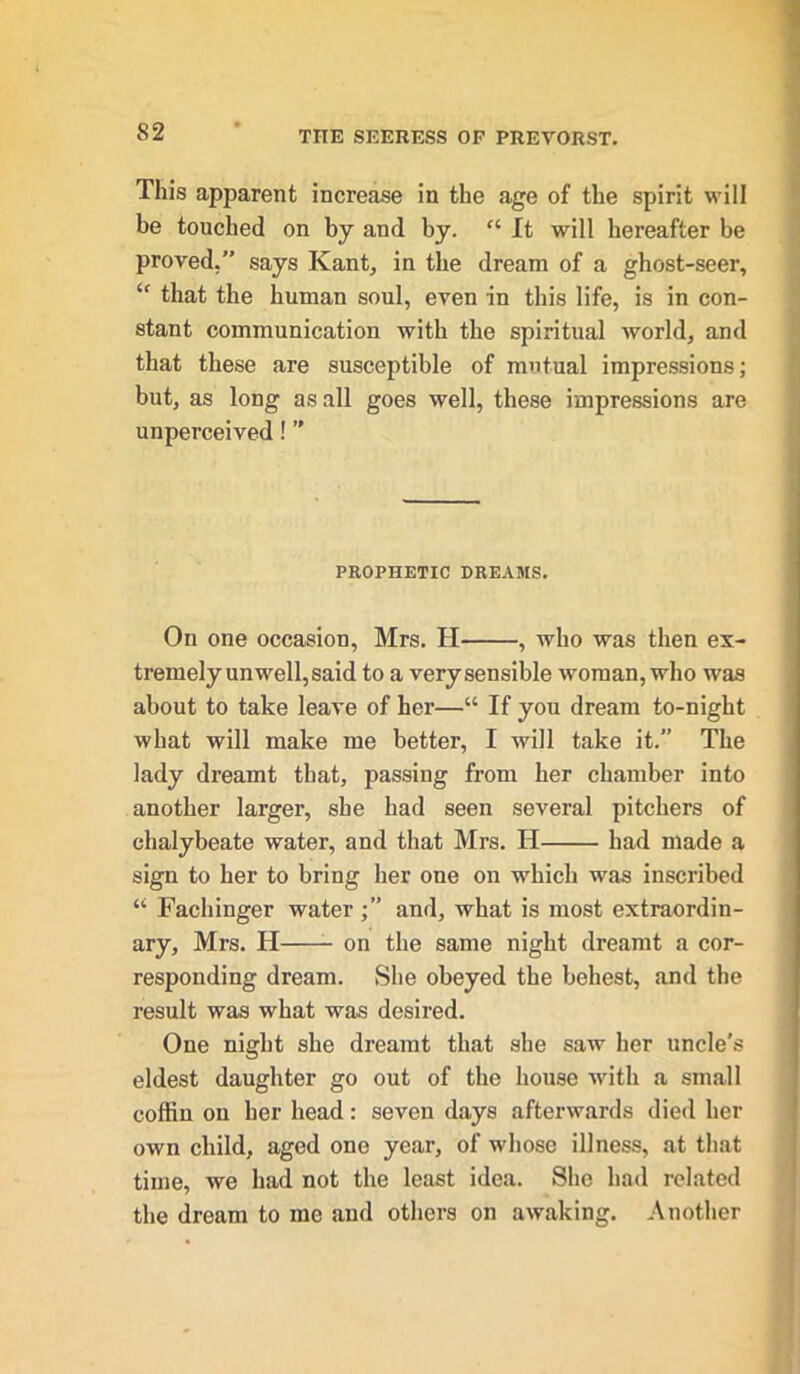 This apparent increase in the age of the spirit will be touched on by and by. “ It will hereafter be proved.” says Kant., in the dream of a ghost-seer, “ that the human soul, even in this life, is in con- stant communication with the spiritual world, and that these are susceptible of mutual impressions; but, as long as all goes well, these impressions are unperceived 1 ” PROPHETIC DREAMS. On one occasion, Mrs. H , who was then ex- tremely unwell, said to a verysensible woman, who was about to take leave of her—“ If you dream to-night what will make me better, I will take it.” The lady dreamt that, passing from her chamber into another larger, she had seen several pitchers of chalybeate water, and that Mrs. H had made a sign to her to bring her one on which was inscribed “ Facliinger waterand, what is most extraordin- ary, Mrs. H on the same night dreamt a cor- responding dream. She obeyed the behest, and the result was what was desired. One night she dreamt that she saw her uncle's eldest daughter go out of the house with a small coffin on her head: seven days afterwards died her own child, aged one year, of whose illness, at that time, we had not the least idea. She had related the dream to me and others on awaking. Another