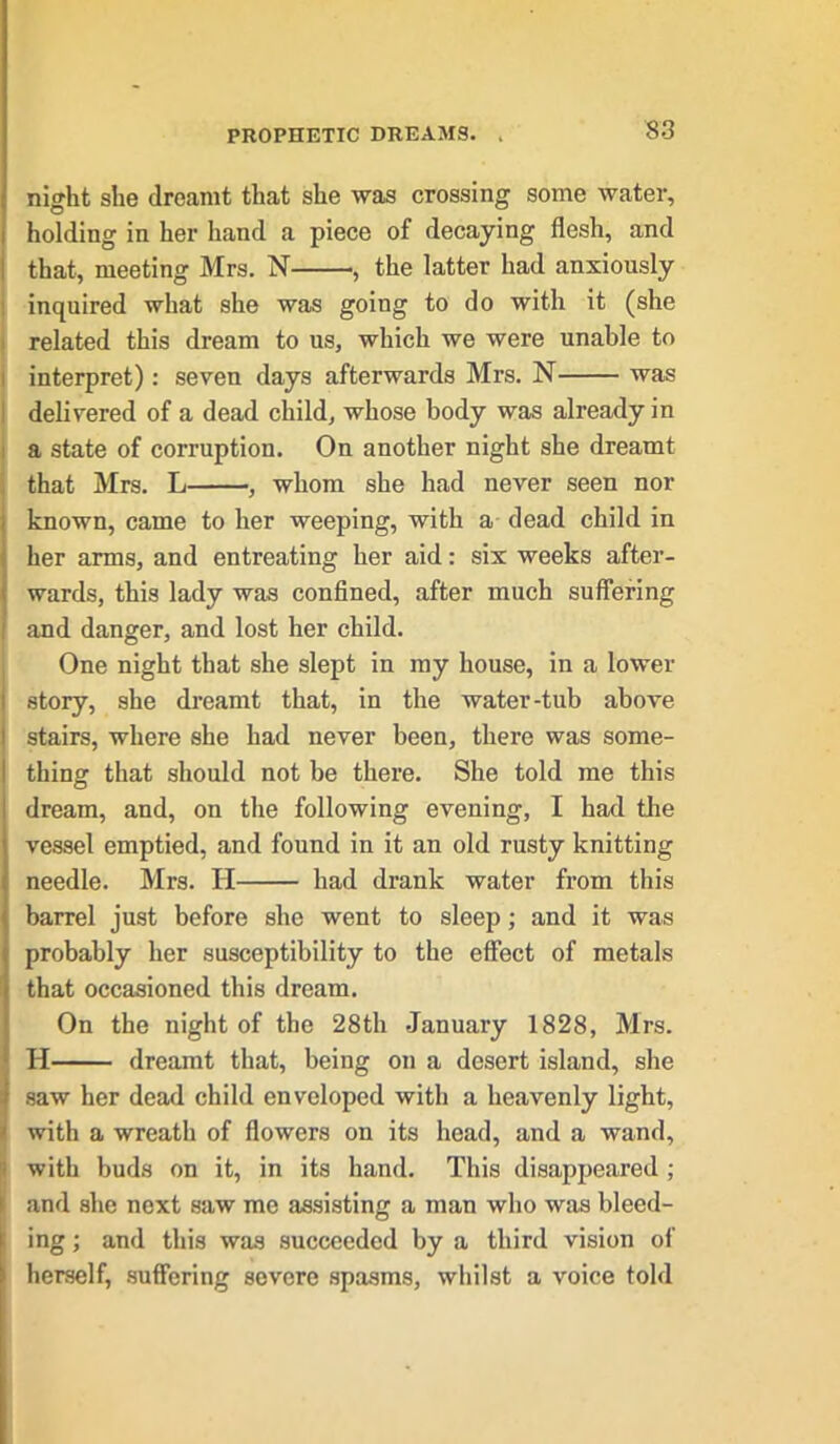 PROPHETIC DREAMS. night she dreamt that she was crossing some water, holding in her hand a piece of decaying flesh, and that, meeting Mrs. N , the latter had anxiously inquired what she was going to do with it (she related this dream to us, which we were unable to interpret): seven days afterwards Mrs. N was delivered of a dead child, whose body was already in a state of corruption. On another night she dreamt that Mrs. L , whom she had never seen nor known, came to her weeping, with a dead child in her arms, and entreating her aid: six weeks after- wards, this lady was confined, after much suffering and danger, and lost her child. One night that she slept in my house, in a lower i story, she dreamt that, in the water-tub above i stairs, where she had never been, there was some- thing that should not be there. She told me this dream, and, on the following evening, I had the vessel emptied, and found in it an old rusty knitting needle. Mrs. H had drank water from this barrel just before she went to sleep; and it was probably her susceptibility to the effect of metals that occasioned this dream. On the night of the 28th January 1828, Mrs. H dreamt that, being on a desert island, she saw her dead child enveloped with a heavenly light, with a wreath of flowers on its head, and a wand, with buds on it, in its hand. This disappeared; and she next saw me assisting a man who was bleed- ing ; and this was succeeded by a third vision of herself, suffering severe spasms, whilst a voice told