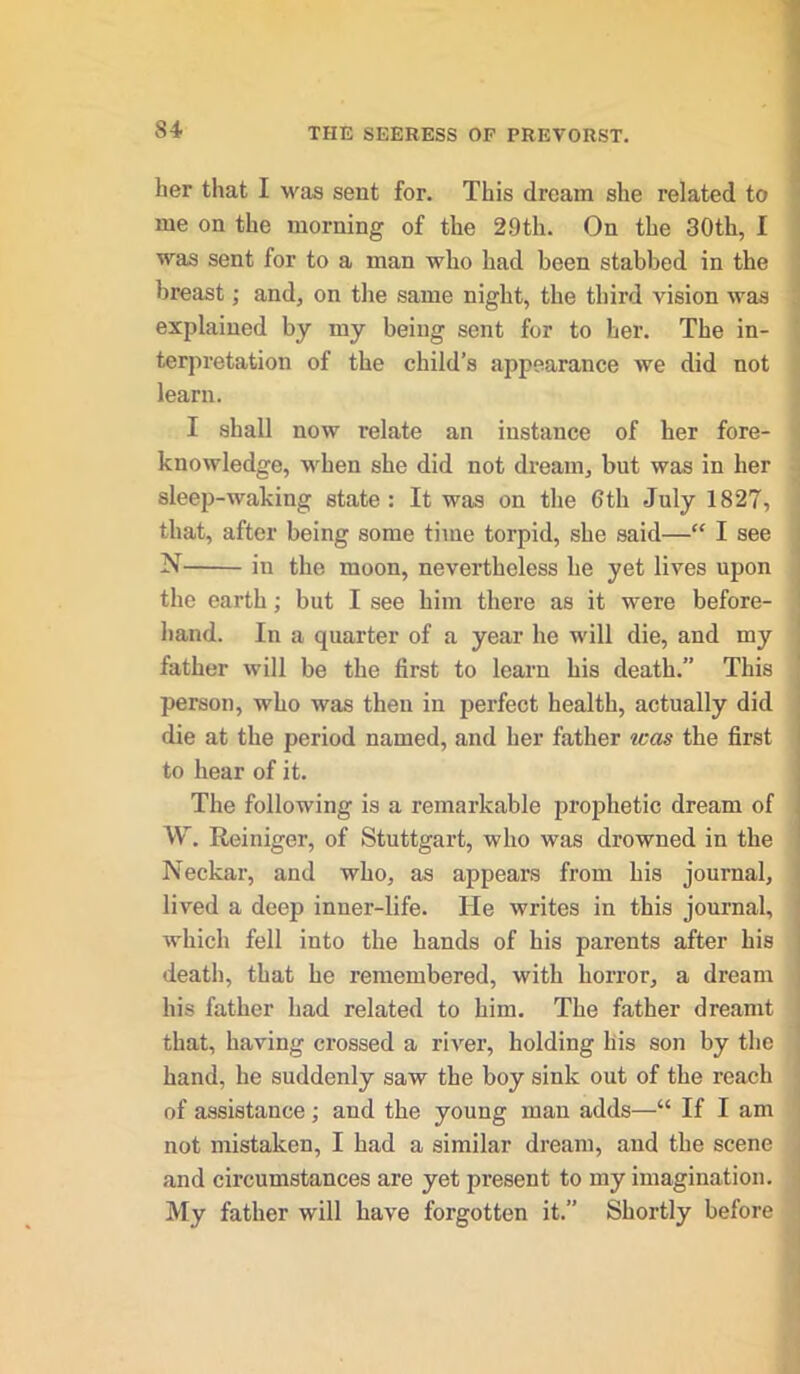 her that I was sent for. This dream she related to me on the morning of the 2.9th. On the 30th, I was sent for to a man who had been stabbed in the breast; and, on the same night, the third vision was explained by my being sent for to her. The in- terpretation of the child’s appearance we did not learn. I shall now relate an instance of her fore- knowledge, when she did not dream, but was in her sleep-waking state: It was on the 6th July 1827, that, after being some time torpid, she said—“ I see N — iu the moon, nevertheless he yet lives upon the earth ; but I see him there as it were before- hand. In a quarter of a year he will die, and my father will be the first to learn his death.” This person, who was then in perfect health, actually did die at the period named, and her father teas the first to hear of it. The following is a remarkable prophetic dream of W. Reiniger, of Stuttgart, who was drowned in the Neckar, and who, as appears from his journal, lived a deep inner-life. He writes in this journal, which fell into the bands of his parents after his death, that he remembered, with horror, a dream his father had related to him. The father dreamt that, having crossed a river, holding his son by the hand, he suddenly saw the boy sink out of the reach of assistance; and the young man adds—“ If I am not mistaken, I had a similar dream, and the scene and circumstances are yet present to my imagination. My father will have forgotten it.” Shortly before