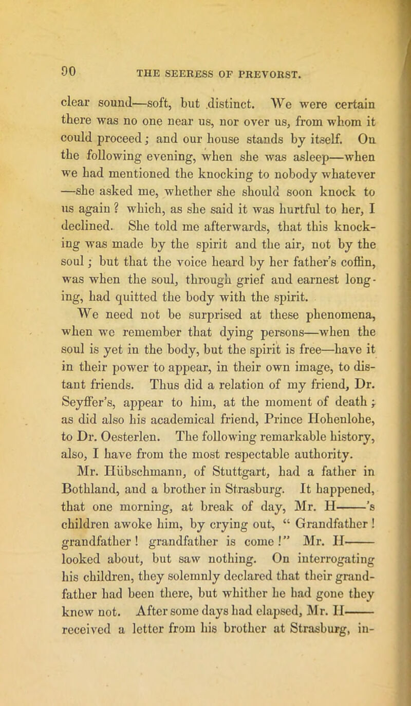 clear sound—soft, but distinct. We were certain there was no one near us, nor over us, from whom it could proceed; and our house stands by itself. On the following evening, when she was asleep—when we had mentioned the knocking to nobody whatever —she asked me, whether she should soon knock to us again ? which, as she said it was hurtful to her, I declined. She told me afterwards, that this knock- ing was made by the spirit and the air, not by the soul; but that the voice heard by her father’s coffin, was when the soul, through grief and earnest long- ing, had quitted the body with the spirit. We need not he surprised at these phenomena, when wc remember that dying persons—when the soul is yet in the body, hut the spirit is free—have it in their power to appear, in their own image, to dis- tant friends. Thus did a relation of my friend. Dr. Seyffer’s, appear to him, at the moment of death ; as did also his academical friend, Prince Hohenlohe, to Dr. Oesterlen. The following remarkable history, also, I have from the most respectable authority. Mr. Hvibschmann, of Stuttgart, had a father in Bothland, and a brother in St.rasburg. It happened, that one morning, at break of day, Mr. H ’s children awoke him, by crying out, “ Grandfather ! grandfather! grandfather is come!” Mr. II looked about, but saw nothing. On interrogating his children, they solemnly declared that their grand- father had been there, but whither he had gone they knew not. After some days had elapsed, Mr. II received a letter from his brother at Strashurg, in-