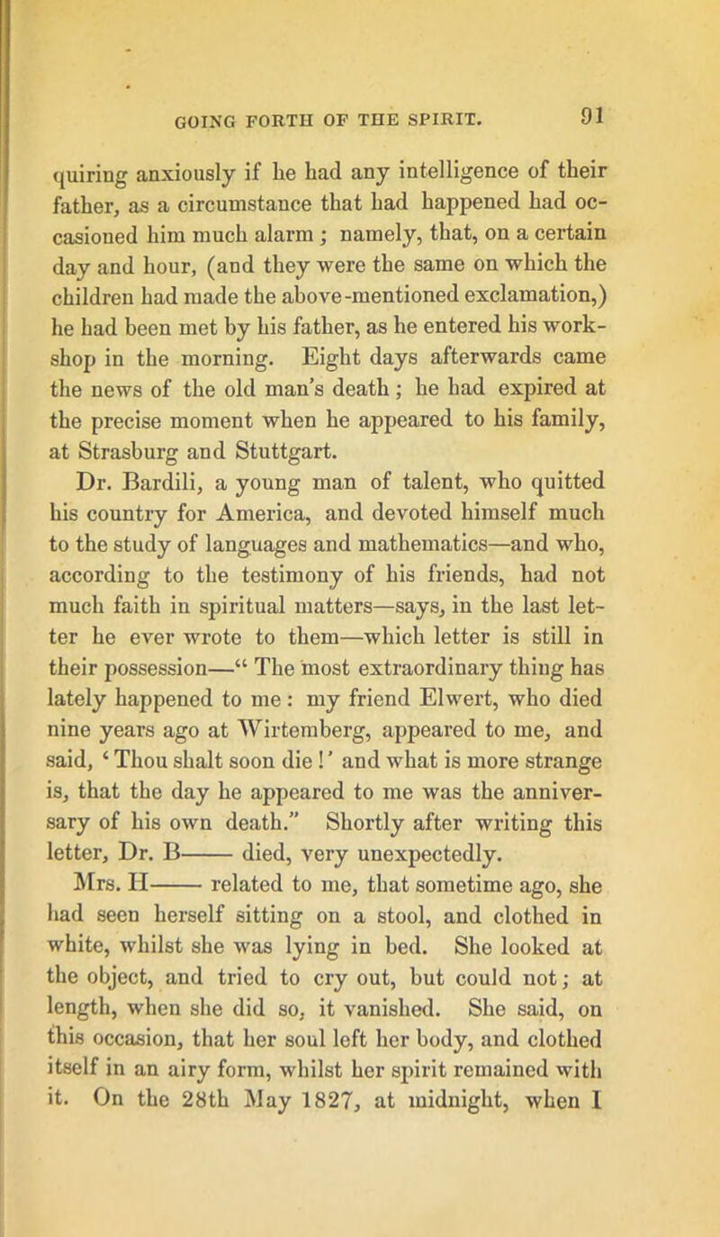 quiring anxiously if lie had any intelligence of their father, as a circumstance that had happened had oc- casioned him much alarm ; namely, that, on a certain day and hour, (and they were the same on which the children had made the above-mentioned exclamation,) he had been met by his father, as he entered his work- shop in the morning. Eight days afterwards came the news of the old man’s death; he had expired at the precise moment when he appeared to his family, at Strasburg and Stuttgart. Dr. Bardili, a young man of talent, who quitted his country for America, and devoted himself much to the study of languages and mathematics—and who, according to the testimony of his friends, had not much faith in spiritual matters—says, in the last let- ter he ever wrote to them—which letter is still in their possession—“ The most extraordinary thing has lately happened to me: my friend Elwert, who died nine years ago at Wirtemberg, appeared to me, and said, ‘ Thou shalt soon die! ’ and what is more strange is, that the day he appeared to me was the anniver- sary of his own death.” Shortly after writing this letter. Dr. B died, very unexpectedly. Mrs. H related to me, that sometime ago, she had seen herself sitting on a stool, and clothed in white, whilst she was lying in bed. She looked at the object, and tried to cry out, but could not; at length, when she did so, it vanished. She said, on this occasion, that her soul left her body, and clothed itself in an airy form, whilst her spirit remained with it. On the 28th May 1827, at midnight, when I