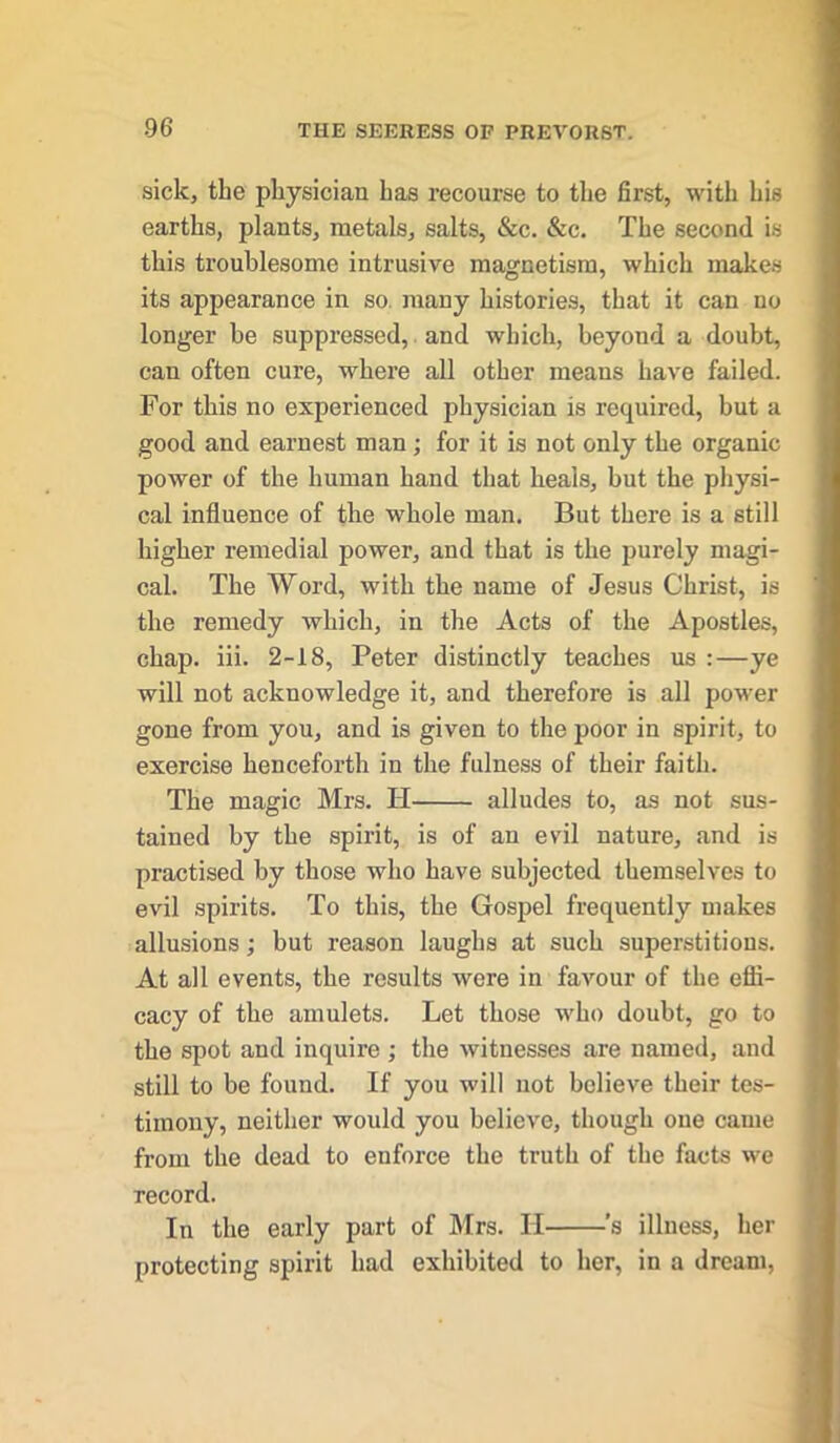 sick, the physician has recourse to the first, with his earths, plants, metals, salts, &c. &c. The second is this troublesome intrusive magnetism, which makes its appearance in so many histories, that it can no longer be suppressed, and which, beyond a doubt, can often cure, where all other means have failed. For this no experienced physician is required, but a good and earnest man; for it is not only the organic power of the human hand that heals, but the physi- cal influence of the whole man. But there is a still higher remedial power, and that is the purely magi- cal. The Word, with the name of Jesus Christ, is the remedy which, in the Acts of the Apostles, chap. iii. 2-18, Peter distinctly teaches us :—ye will not acknowledge it, and therefore is all power gone from you, and is given to the poor in spirit, to exercise henceforth in the fulness of their faith. The magic Mrs. TI alludes to, as not sus- tained by the spirit, is of an evil nature, and is practised by those who have subjected themselves to evil spirits. To this, the Gospel frequently makes allusions; but reason laughs at such superstitions. At all events, the results were in favour of the effi- cacy of the amulets. Let those who doubt, go to the spot and inquire ; the witnesses are named, and still to be found. If you will not believe their tes- timony, neither would you believe, though one came from the dead to enforce the truth of the facts we record. In the early part of Mrs. II 's illness, her protecting spirit had exhibited to her, in a dream,