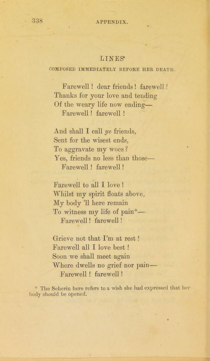 LINES' COMPOSED IMMEDIATELY BEFORE HER DEATH. Farewell! dear friends! farewell! Thanks for your love and tending Of the weary life now ending— Farewell! farewell ! And shall I call ye friends. Sent for the wisest ends, To aggravate my woes ? Yes, friends no less than those— Farewell! farewell! Farewell to all I love ! AVhilst my spirit floats above. My body ’ll here remain To witness my life of pain*— Farewell! farewell! Grieve not that I’m at rest! Farewell all I love best! Soon we shall meet again Where dwells no grief nor pain— Farewell! farewell! * The Seherin here refers to a wish she had expressed that her body should be opened.