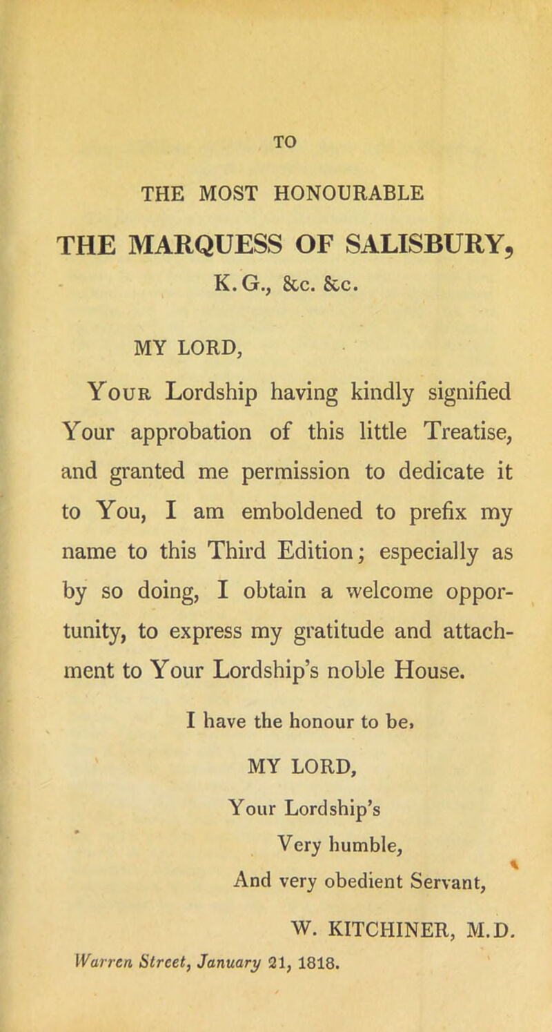 TO THE MOST HONOURABLE THE MARQUESS OF SALISBURY, K. G., See. See. MY LORD, Your Lordship having kindly signified Your approbation of this little Treatise, and granted me permission to dedicate it to You, I am emboldened to prefix my name to this Third Edition; especially as by so doing, I obtain a welcome oppor- tunity, to express my gratitude and attach- ment to Your Lordship’s noble House. I have the honour to be. MY LORD, Your Lordship’s Very humble, And very obedient Servant, W. KITCHINER, M.D. Warren Street, January 21, 1818.