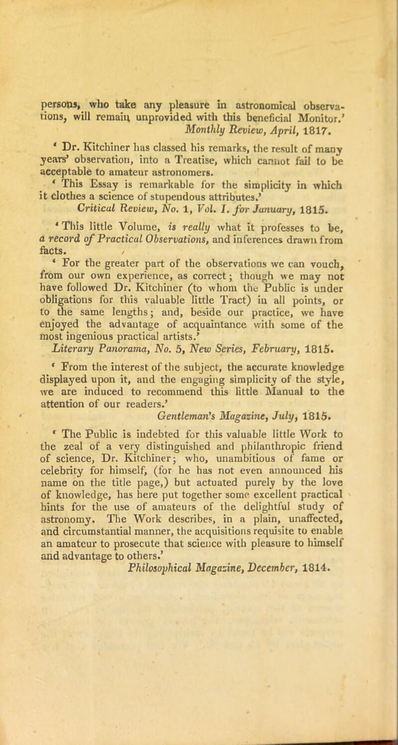 tions, will remain unprovided with this beneficial Monitor.’ Monthly Review, April, 1817. * Dr. Kitchiner has classed his remarks, the result of many years’ observation, into a Treatise, which cannot fail to be acceptable to amateur astronomers. * This Essay is remarkable for the simplicity in which it clothes a science of stupendous attributes.’ Critical Review, No. 1, Vol. I. for January, 1815. ‘ This little Volume, is really what it professes to be, a record of Practical Observations, and inferences drawn from facts. / ‘ For the greater part of the observations we can vouch, from our own experience, as correct; though we may not have followed Dr. Kitchiner (to whom the Public is under obligations for this valuable little Tract) in all points, or to the same lengths; and, beside our practice, we have enjoyed the advantage of acquaintance with some of the most ingenious practical artists.’ Literary Panorama, No. 5, New Series, February, 1815. * From the interest of the subject, the accurate knowledge displayed upon it, and the engaging simplicity of the style, we are induced to recommend this little Manual to the attention of our readers.’ Gentleman’s Magazine, July, 1815. * The Public is indebted for this valuable little Work to the zeal of a very distinguished and philanthropic friend of science, Dr. Kitchiner; who, unambitious of fame or celebrity for himself, (for he has not even announced his name on the title page,) but actuated purely by the love of knowledge, has here put together some excellent practical hints for the use of amateurs of the delightful study of astronomy. The Work describes, in a plain, unaffected, and circumstantial manner, the acquisitions requisite to enable an amateur to prosecute that science with pleasure to himself and advantage to others.’ Philosophical Magazine, December, 1814.