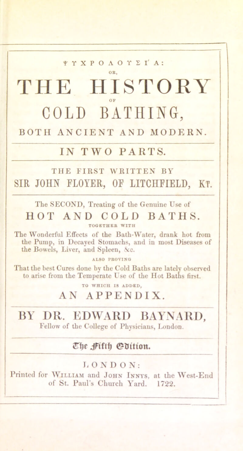 TYXPOAOYSI'A: OB, THE HISTORY COLD BATHING, BOTH ANCIENT AND MODERN. IN TWO PARTS. THE FIRST WRITTEN BY SIR JOHN FLOYER, OF LITCHFIELD, KT. The SECOND, Treating of the Genuine Use of HOT AND COLD BATHS. TOOETHSB WITH The Wonderful Effects of the Bath-Water, drank hot from the Pump, in Decayed Stomachs, and in most Diseases of tlie Bowels, Liver, and Spleen, Nc. ALSO PBOVINO That the best Cures done by the Cold Baths are lately obsen ed to arise from the Temperate Use of the Hot Batlis first. TO WHICH IS ADDED, AN APPENDIX. BY DR. EDWARD HAYNARD, Fellow of the College of Physicians, London. ♦njr jHfii) 0Dition. li O N D O N : Printed for William and John Innys, at the West-End of St. Paul’s Church Yard. 1722.