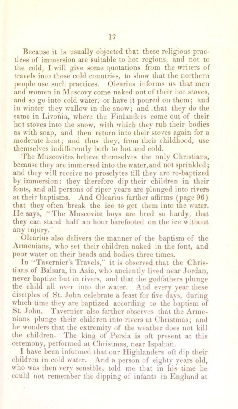 Because it is usually objected that these religious prac- tices of immersion are suitable to hot regions, and not to the cold, I will give some quotations from the writers of travels into those cold countries, to show that the northern people use such practices. Olearius informs us that men and women in Muscovy come naked out of their hot stoves, and so go into cold water, or have it poured on them; and in winter they wallow in the snow; and .that they do the same in Livonia, where the Finlanders come out of their hot stoves into the snow, with which they rub their bodies as with soap, and then return into their stoves again for u moderate heat; and thus they, from their childhood, use tliemselves indifferently both to hot and cold. The Muscovites believe themselves the only Christians, because they are immersed into the water,and not sprinkled; and they will receive no proselytes till they are re-baptized by immersion: they therefore dip their children in their fonts, and all persons of riper years are plunged into rivers at their baptisms. And Olearius farther affirms (page 96) that they often ‘break the ice to get them into the water. He says, “ The Muscovite boys are bred so hardy, tliat they can stand half an hour barefooted on the ice without any injury.’ Olearius also delivers the manner of the baptism of the Armenians, who set their children naked in the font, and pour water on their heads and bodies tliree times. In “Tavernier’s Travels,” it is observed that the Chris- tians of Balsara, in Asia, who anciently lived near .Iordan, never baptize but in rivers, and that the godfathers plunge the child all over into the water. And every year these disciples of St. John celebrate a feast for five davs, during which time they are baptized according to the Iraptism of St. John. Tavernier also farther observes that the Arme- nians plunge their children into rivers at Christmas; and he wonders that the e.xtremity of the weather does not kill the children. The king of Persia is oft present at this ceremony, performed at Christmas, near Ispahan. I have been informed that our Highlanders oft dip their children in cold water. And a person of eighty years old, who was then very sensible, told me that in his time he could not remember the dipping of infants in England at