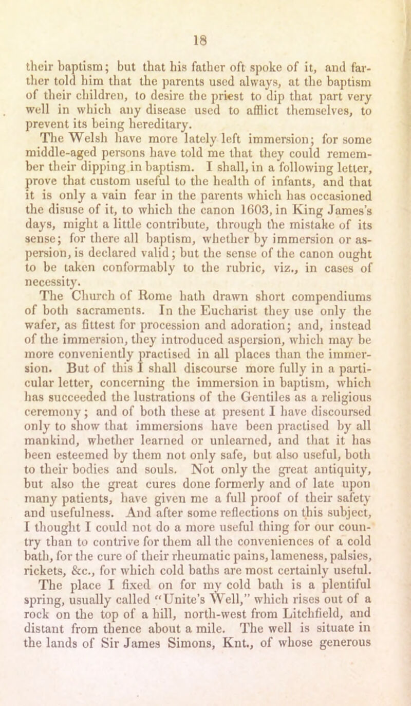 their baptism; but that his father oft spoke of it, and far- tlier told him that the parents used always, at tlie baptism of their children, to desire the priest to dip that part very well in which any disease used to afflict themselves, to prevent its being hereditary. Tlie Welsh have more lately left immersion; for some middle-aged persons have told me that they could remem- ber their dipping in baptism. I shall, in a following letter, prove that custom useful to the health of infants, and that it is only a vain fear in the parents which has occasioned the disuse of it, to which the canon 1603, in King James’s days, might a little contribute, through the mistake of its sense; for there all baptism, whether by immersion or as- persion, is declared valid; but the sense of the canon ought to be taken conformably to the rubric, viz., in cases of necessity. The Church of Rome hath drawn short compendiums of both sacraments. In the Eucharist they use only the wafer, as fittest for procession and adoration; and, instead of the immersion, they introduced aspersion, which may be more conveniently practised in all places than the immer- sion. But of this I shall discourse more fully in a parti- cular letter, concerning the immersion in baptism, which has succeeded the lustrations of the Gentiles as a religious ceremony; and of both these at present I have discoursed only to show that immersions have been practised by all mankind, whether learned or unlearned, and that it has been esteemed by them not only safe, but also useful, both to their bodies and souls. Not only the great antiquity, but also the great cures done formerly and of late upon many patients, have given me a full proof of their safety and usefulness. And after some reflections on this subject, I thought I could not do a more useful thing for our coun- try than to contrive for them all the conveniences of a cold bath, for the cure of their rheumatic pains, lameness, palsies, rickets, &c., for which cold baths are most certainly useful. The place I fixed on for my cold bath is a plentiful spring, usually called Unite’s Well,” which rises out of a rock on the top of a hill, north-west from Litchfield, and distant from thence about a mile. The well is situate in the lands of Sir James Simons, Knt., of whose generous