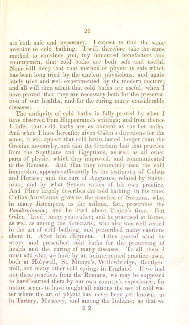 are both safe and necessary. I expect to find the same aversion to cold bathing. I will therefore take the same method to convince you, my honoured benefactors and countrymen, that cold baths are both safe and useful. None will deny that that method of physic is safe which has been long tried by the ancient physicians, and again lately tried and well experimented by the modern doctors; and all will then admit that cold baths are useful, when I have proved that they are necessary both for the presen a- tion of our healths, and for the curing many considerable diseases. The antiquity of cold baths is fully proved by what I have observed from Hippocrates's writings; and from thence I infer that cold baths are as ancient as the hot baths. And when I have hereafter given Galen’s directions for the same, it will appear that cold baths lasted longer than the Grecian monarchy, and that the Grecians had that practice from the Scythians and Egyptians, as well as all other parts of physic, which they improved, and communicated to the Romans. And that they commonly used the cold immersion, appears sufficiently oy the testimony of Celsus and Horace; and the cure of Augustus, related by Sueto- nius; and by what Seneca writes of his own practice. And Pliny largely describes the cold bathing in his time. Ca.'lius Aurelianus gives us the practice of Soranus, who, in many distempers, as the asthma, &c., prescribes the Psuthrolousia; and he lived about Trajan’s time. Hut Galen [lived] many years after; and he practised at Rome, as well as among the Grecians; who also was well versed in the art of cold bathing, and prescribed many cautions % about it. After him .<Egineta. H'ltius quoted what he wTote, and prescribed cold baths for the preserving of health and the curing of many diseases. To all these I must add what we have by an uninterrupted practice used, both at Holyw’ell, St. hlungo’s, Willowbridge, Rooth.eu- well, and many other cold springs in England. I f we had not these practices from the Romans, we may be supposed to have'learned tliem by our own country’s experience; for nature seems to have taught all nations the use of cold wa- ter where the art of physic has never been yet known, as in Tartarv, Muscovy, and among the Indians; so that we B 2