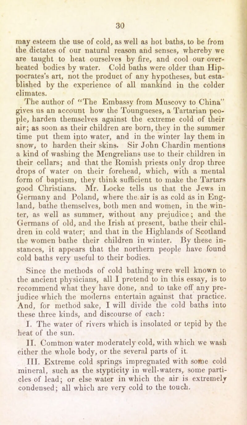 may esteem the use of cold, as well as hot baths, to be from the dictates of our natural reason and senses, whereby we are taught to heat ourselves by fire, and cool our over- heated bodies by water. Cold baths were older than Hip- Eocrates’s art, not the product of any hypotheses, but esta- lished by the experience of all mankind in the colder climates. The author of The Embassy from Muscovy to China” gives us an account how the Toungueses, a Tartarian peo- ple, harden themselves against the extreme cold of their air; as soon as their children are born, they in the summer time put them into water, and in the winter lay them in snow, to harden their skins. Sir John Chardin mentions a kind of washing the Mengrelians use to their children in their cellars; and that the Romish priests only drop three drops of water on their forehead, which, with a mental form of baptism, they think sufficient to make the Tartars good Christians. Mr. Ijocke tells us that the Jews in Germany and Poland, where the. air is as cold as in Eng- land, bathe themselves, both men and women, in the win- ter, as well as summer, without any prejudice; and the Germans of old, and ihe Irish at present, bathe their chil- dren in cold water; and that in the Highlands of Scotland the women bathe their children in winter. By these in- stances, it appears that the northern people have found cold baths very useful to their bodies. Since the methods of cold bathing were well known to the ancient physicians, all I pretend to in this essay, is to recommend what they have done, and to take off any pre- judice which the moderns entertain against that practice. And, for method sake, I will divide the cold baths into these three kinds, and discourse of each: I. The water of rivers which is insolated or tepid by the heat of the sun. II. Comtnon water moderately cold, with which we wash either the whole body, or the several parts of it. III. Extreme cold springs impregnated with some cold mineral, such as the stypticity in well-waters, some parti- cles of lead; or else water in which the air is extremely condensed; all which are very cold to the touch.