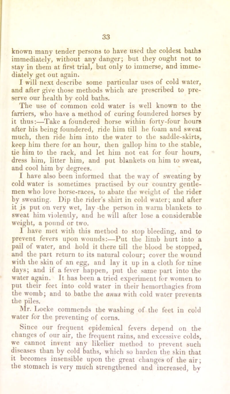 known many tender persons to have used the coldest baths immediately, without any danger; but they ought not to stay in them at first trial, but only to immerse, and imme- diately get out again. I will next describe some particular uses of cold water, and after give those methods which are prescribed to pre- serve our health by cold baths. The use of common cold water is well known to the farriers, who have a method of curing foundered horses by it thus:—Take a foundered horse within forty-four hours after his being foundered, ride him till he foam and sweat much, then ride him into the water to the saddle-skirts, keep him there for an hour, then gallop him to the stable, tie nim to the rack, and let him not eat for four hours, dress him, litter him, and put blankets on him to sweat, and cool him by degrees. I have also been informed that the way of sweating by cold water is sometimes practised by our country gentle- men who love horse-races, to abate the weight of the rider by sweating. Dip the rider’s shirt in cold water; and after it js put on very wet, lay -the person in wann blankets to sweat him violently, and he will after lose a considerable weight, a pound or two. I have met with this method to stop bleeding, and to prevent fevers upon wounds:—Put the limb hurt into a pail of water, and hold it there till the blood be stopped, and the part return to its natural colour; cover the wound with the skin of an egg, and lay it up in a cloth for nine days; and if a fever happen, put the same part into the water again. It has been a tried experiment Ibr women to put their feet into cold water in their hemorthagies from tlie womb; and to bathe the anus with cold water prevents the piles. Mr. liocke commends the washing of the feet in cold water for the preventing of corns. Since our frequent epidemical fevers depend on the changes of our air, the frequent rains, and excessive colds, we cannot invent any likelier method to prevent such diseases than by cold baths, which so harden the skin that it becomes insensible upon the great changes of the air; the stomach is very much strengthened and increased, bv