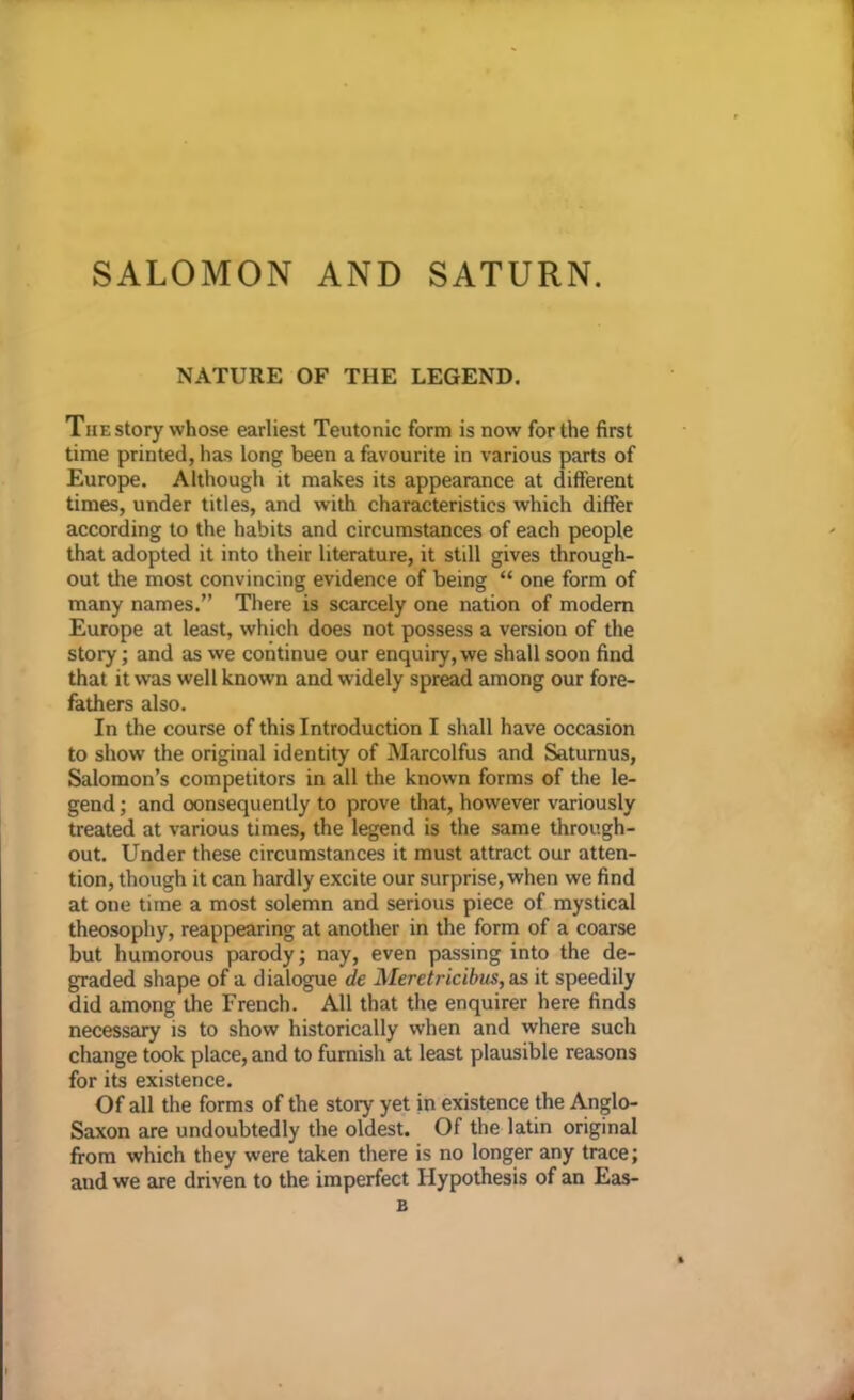 SALOMON AND SATURN. NATURE OF THE LEGEND. The story whose earliest Teutonic form is now for the first time printed, has long been a favourite in various parts of Europe. Although it makes its appearance at different times, under titles, and with characteristics which differ according to the habits and circumstances of each people that adopted it into their literature, it still gives through- out the most convincing evidence of being “ one form of many names.” There is scarcely one nation of modern Europe at least, which does not possess a version of the story; and as we continue our enquiry, we shall soon find that it was well known and widely spread among our fore- fathers also. In the course of this Introduction I shall have occasion to show the original identity of Marcolfus and Saturnus, Salomon’s competitors in all the known forms of the le- gend ; and consequently to prove that, however variously treated at various times, the legend is the same through- out. Under these circumstances it must attract our atten- tion, though it can hardly excite our surprise, when we find at one time a most solemn and serious piece of mystical theosophy, reappearing at another in the form of a coarse but humorous parody; nay, even passing into the de- graded shape of a dialogue de Meretricibus, as it speedily did among the French. All that the enquirer here finds necessary is to show historically when and where such change took place, and to furnish at least plausible reasons for its existence. Of all the forms of the story yet in existence the Anglo- Saxon are undoubtedly the oldest. Of the latin original from which they were taken there is no longer any trace; aud we are driven to the imperfect Hypothesis of an Eas- B