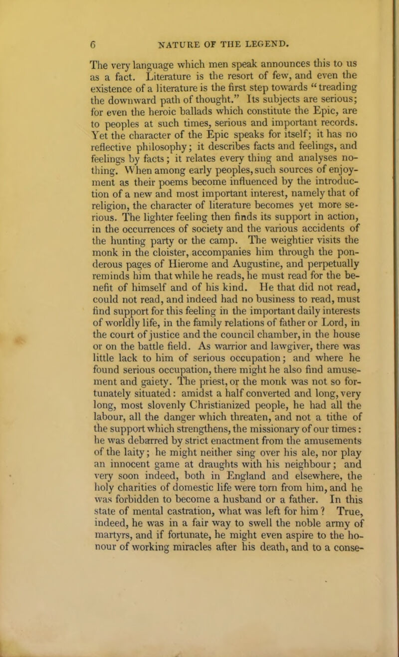 The very language which men speak announces this to us as a fact. Literature is the resort of few, and even the existence of a literature is the first step towards “ treading the downward path of thought.” Its subjects are serious; for even the heroic ballads which constitute the Epic, are to peoples at such times, serious and important records. Yet the character of the Epic speaks for itself; it has no reflective philosophy; it describes facts and feelings, and feelings by facts; it relates every thing and analyses no- thing. When among early peoples, such sources of enjoy- ment as their poems become influenced by the introduc- tion of a new and most important interest, namely that of religion, the character of literature becomes yet more se- rious. The lighter feeling then finds its support in action, in the occurrences of society and the various accidents of the hunting party or the camp. The weightier visits the monk in the cloister, accompanies him through the pon- derous pages of Hierome and Augustine, and perpetually reminds him that while he reads, he must read for the be- nefit of himself and of his kind. He that did not read, could not read, and indeed had no business to read, must find support for this feeling in the important daily interests of worldly life, in the family relations of father or Lord, in the court of justice and the council chamber, in the house or on the battle field. As warrior and lawgiver, there was little lack to him of serious occupation; and where he found serious occupation, there might he also find amuse- ment and gaiety'. The priest, or the monk was not so for- tunately situated: amidst a half converted and long, very long, most slovenly Christianized people, he had all the labour, all the danger which threaten, and not a tithe of the support which strengthens, the missionary of our times: he was debarred by strict enactment from the amusements of the laity; he might neither sing over his ale, nor play an innocent game at draughts with his neighbour; and very soon indeed, both in England and elsewhere, the holy charities of domestic life were torn from him, and he was forbidden to become a husband or a father. In this state of mental castration, what was left for him ? True, indeed, he was in a fair way to swell the noble army of martyrs, and if fortunate, he might even aspire to the ho- nour of working miracles after his death, and to a conse-