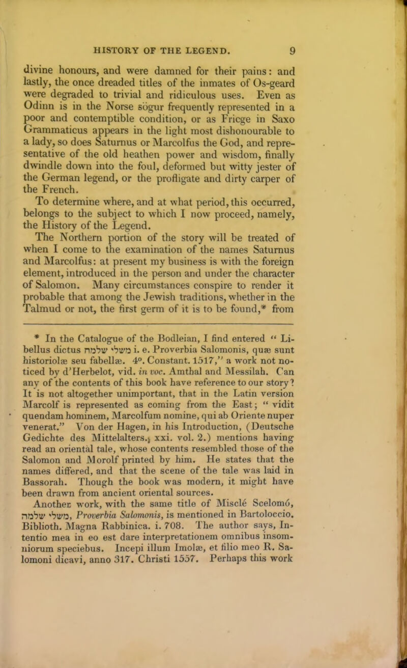 divine honours, and were damned for their pains: and lastly, the once dreaded titles of the inmates of Os-geard were degraded to trivial and ridiculous uses. Even as Odinn is in the Norse sdgur frequently represented in a poor and contemptible condition, or as Fricge in Saxo Grammaticus appears in the light most dishonourable to a lady, so does Satumus or Marcolfus the God, and repre- sentative of the old heathen power and wisdom, finally dwindle down into the foul, deformed but witty jester of the German legend, or the profligate and dirty carper of the French. To determine where, and at what period,this occurred, belongs to the subject to which I now proceed, namely, the Flistory of the Legend. The Northern portion of the story will be treated of when I come to the examination of the names Satumus and Marcolfus: at present my business is with the foreign element, introduced in the person and under the character of Salomon. Many circumstances conspire to render it probable that among the Jewish traditions, whether in the Talmud or not, the first germ of it is to be found,* from * In the Catalogue of the Bodleian, I find entered “ Li- bellus dictus nobiy 'biro i. e. Proverbia Salomonis, quse sunt historiolae seu fabellae. 4°. Constant. 1517,’' a work not no- ticed by d’Herbelot, vid. in voc. Amtbal and Messilah. Can any of the contents of this book have reference to our story ? It is not altogether unimportant, that in the Latin version Marcolf is represented as coming from the East; “ vidit quendam hominem, Marcolfum nomine, qui ab Oriente nuper venerat.” Von der Hagen, in his Introduction, (Deutsche Gedichte des Mittelalters.j xxi. vol. 2.) mentions having read an oriental tale, whose contents resembled those of the Salomon and Morolf printed by him. He states that the names differed, and that the scene of the tale was laid in Bassorah. Though the book was modern, it might have been drawn from ancient oriental sources. Another work, with the same title of Miscle Scelomo, nobly 'biro, Proverbia Salomonis, is mentioned in Bartoloccio. Biblioth. Magna Rabbinica. i. 708. The author says, In- tentio mea in eo est dare interpretationem omnibus insom- niorum speciebus. Incepi ilium Imola;, et filio meo R. Sa- lomoni dicavi, anno 317. Christi 1557. Perhaps this work