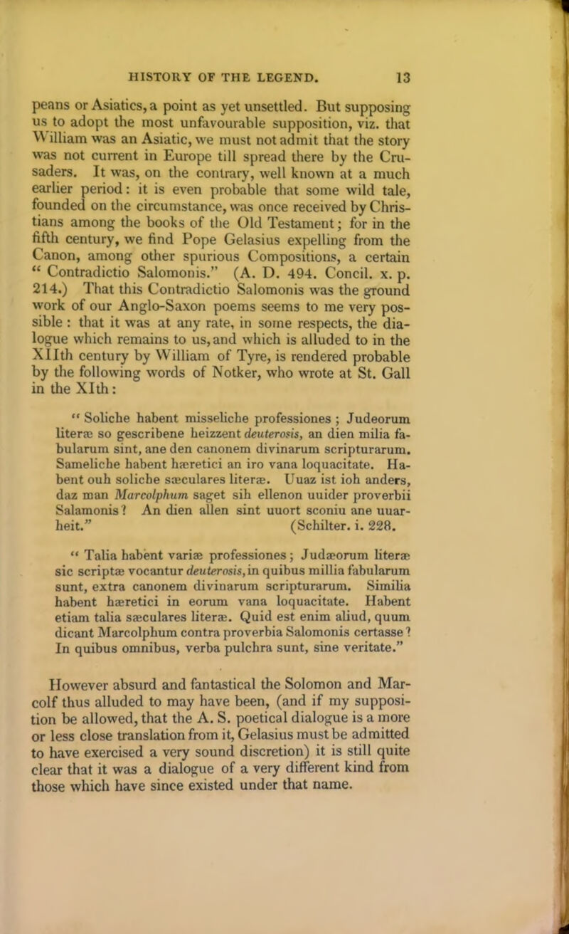 peans or Asiatics, a point as yet unsettled. But supposing us to adopt the most unfavourable supposition, viz. that W illiam was an Asiatic, we must not admit that the story was not current in Europe till spread there by the Cru- saders. It was, on the contrary, well known at a much earlier period: it is even probable that some wild tale, founded on the circumstance, was once received by Chris- tians among the books of the Old Testament; for in the fifth century, we find Pope Gelasius expelling from the Canon, among other spurious Compositions, a certain “ Contradictio Salomonis.” (A. D. 494. Concil. x. p. 214.) That this Contradictio Salomonis was the ground work of our Anglo-Saxon poems seems to me very pos- sible : that it was at any rate, in some respects, the dia- logue which remains to us, and which is alluded to in the Xllth century by William of Tyre, is rendered probable by the following words of Notker, who wrote at St. Gall in the Xlth: “ Soliche habent misseliche professiones ; Judeorum liter® so gescribene beizzent deuterosis, an dien milia fa- bularum sint, ane den canonem divinarum scripturarum. Sameliche habent h®retici an iro vana loquacitate. Ha- bent ouh soliche ssculares liter®. Uuaz ist ioh anders, daz man Marcolphum saget sih ellenon uuider proverbii Salamonis? An dien alien sint uuort sconiu ane uuar- heit.” (Schilter. i. 228. “ Talia habent variae professiones; Judaeorum liter® sic script® vocantur deuterosis,in quibus millia fabularum sunt, extra canonem divinarum scripturarum. Similia habent h®retici in eorum vana loquacitate. Habent etiam talia s®culares liter®. Quid est enim aliud, quum dicant Marcolphum contra proverbia Salomonis certasse 1 In quibus omnibus, verba pulchra sunt, sine veritate.” However absurd and fantastical the Solomon and Mar- colf thus alluded to may have been, (and if my supposi- tion be allowed, that the A. S. poetical dialogue is a more or less close translation from it, Gelasius must be admitted to have exercised a very sound discretion) it is still quite clear that it was a dialogue of a very different kind from those which have since existed under that name.